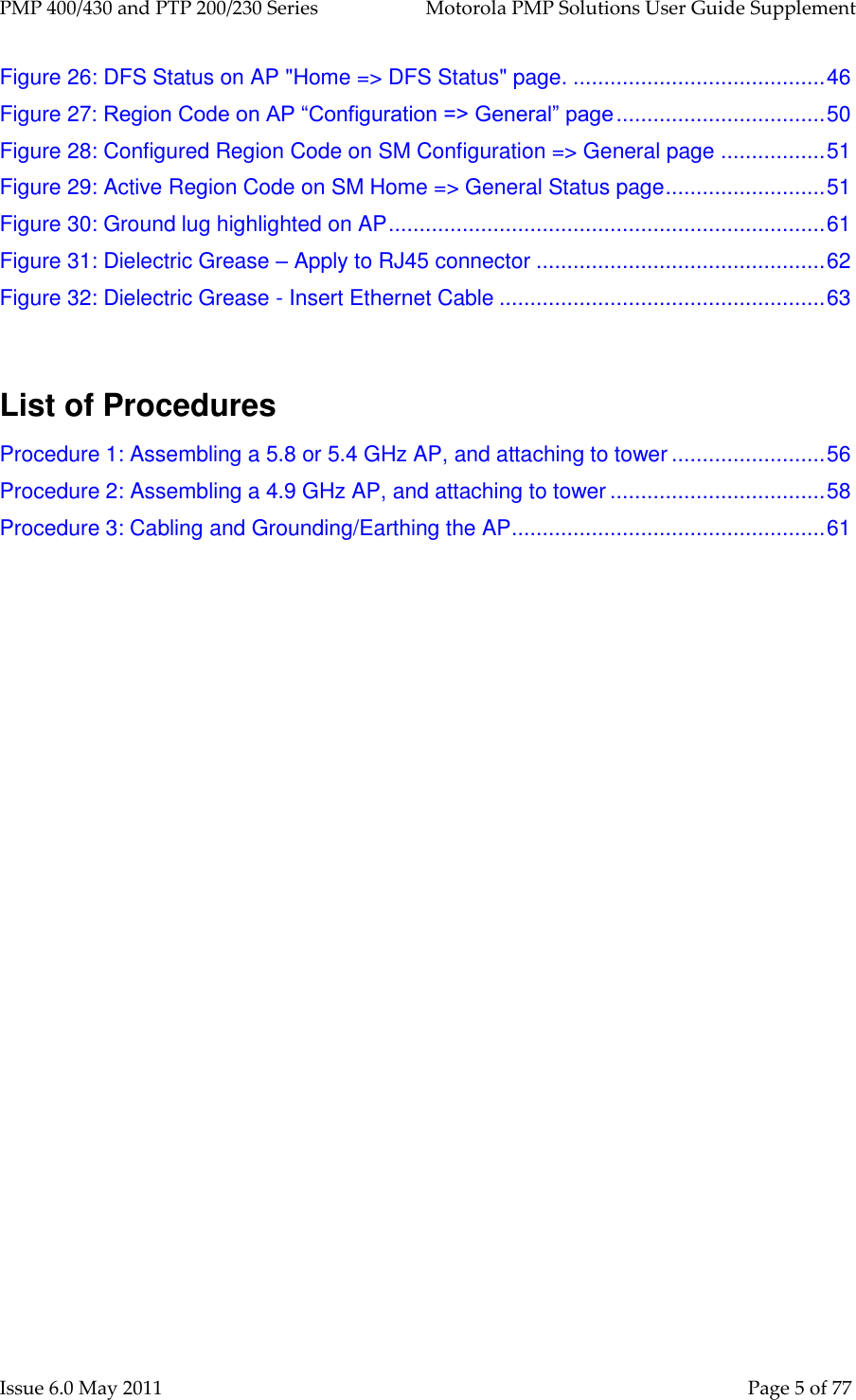 PMP 400/430 and PTP 200/230 Series   Motorola PMP Solutions User Guide Supplement Issue 6.0 May 2011    Page 5 of 77 Figure 26: DFS Status on AP &quot;Home =&gt; DFS Status&quot; page. ......................................... 46 Figure 27: Region Code on AP “Configuration =&gt; General” page .................................. 50 Figure 28: Configured Region Code on SM Configuration =&gt; General page ................. 51 Figure 29: Active Region Code on SM Home =&gt; General Status page .......................... 51 Figure 30: Ground lug highlighted on AP ....................................................................... 61 Figure 31: Dielectric Grease – Apply to RJ45 connector ............................................... 62 Figure 32: Dielectric Grease - Insert Ethernet Cable ..................................................... 63   List of Procedures Procedure 1: Assembling a 5.8 or 5.4 GHz AP, and attaching to tower ......................... 56 Procedure 2: Assembling a 4.9 GHz AP, and attaching to tower ................................... 58 Procedure 3: Cabling and Grounding/Earthing the AP ................................................... 61  