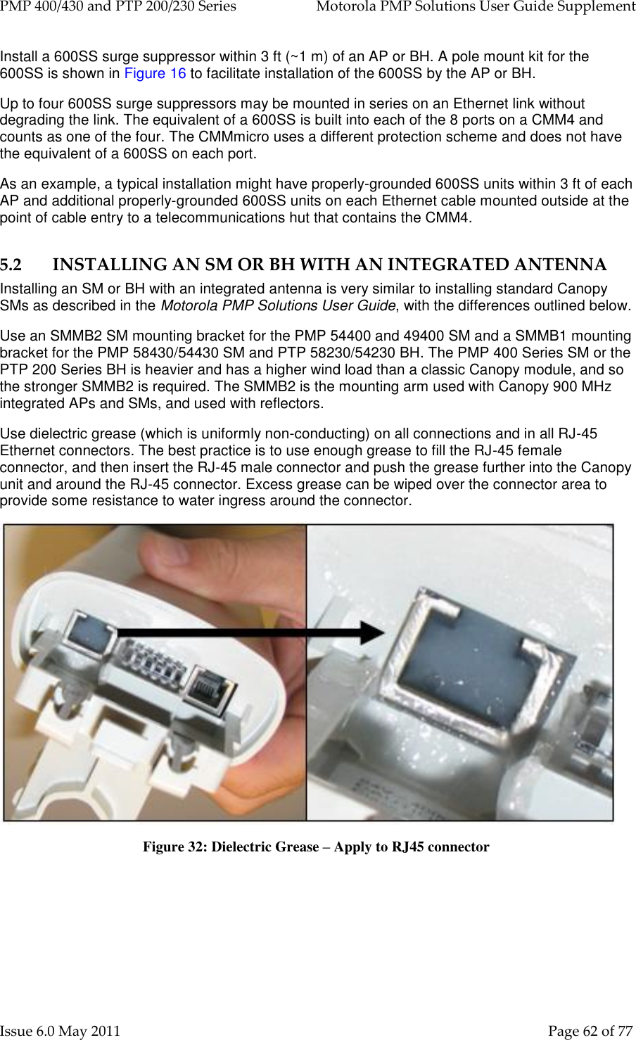 PMP 400/430 and PTP 200/230 Series   Motorola PMP Solutions User Guide Supplement Issue 6.0 May 2011    Page 62 of 77 Install a 600SS surge suppressor within 3 ft (~1 m) of an AP or BH. A pole mount kit for the 600SS is shown in Figure 16 to facilitate installation of the 600SS by the AP or BH. Up to four 600SS surge suppressors may be mounted in series on an Ethernet link without degrading the link. The equivalent of a 600SS is built into each of the 8 ports on a CMM4 and counts as one of the four. The CMMmicro uses a different protection scheme and does not have the equivalent of a 600SS on each port. As an example, a typical installation might have properly-grounded 600SS units within 3 ft of each AP and additional properly-grounded 600SS units on each Ethernet cable mounted outside at the point of cable entry to a telecommunications hut that contains the CMM4. 5.2 INSTALLING AN SM OR BH WITH AN INTEGRATED ANTENNA Installing an SM or BH with an integrated antenna is very similar to installing standard Canopy SMs as described in the Motorola PMP Solutions User Guide, with the differences outlined below. Use an SMMB2 SM mounting bracket for the PMP 54400 and 49400 SM and a SMMB1 mounting bracket for the PMP 58430/54430 SM and PTP 58230/54230 BH. The PMP 400 Series SM or the PTP 200 Series BH is heavier and has a higher wind load than a classic Canopy module, and so the stronger SMMB2 is required. The SMMB2 is the mounting arm used with Canopy 900 MHz integrated APs and SMs, and used with reflectors. Use dielectric grease (which is uniformly non-conducting) on all connections and in all RJ-45 Ethernet connectors. The best practice is to use enough grease to fill the RJ-45 female connector, and then insert the RJ-45 male connector and push the grease further into the Canopy unit and around the RJ-45 connector. Excess grease can be wiped over the connector area to provide some resistance to water ingress around the connector.  Figure 32: Dielectric Grease – Apply to RJ45 connector  
