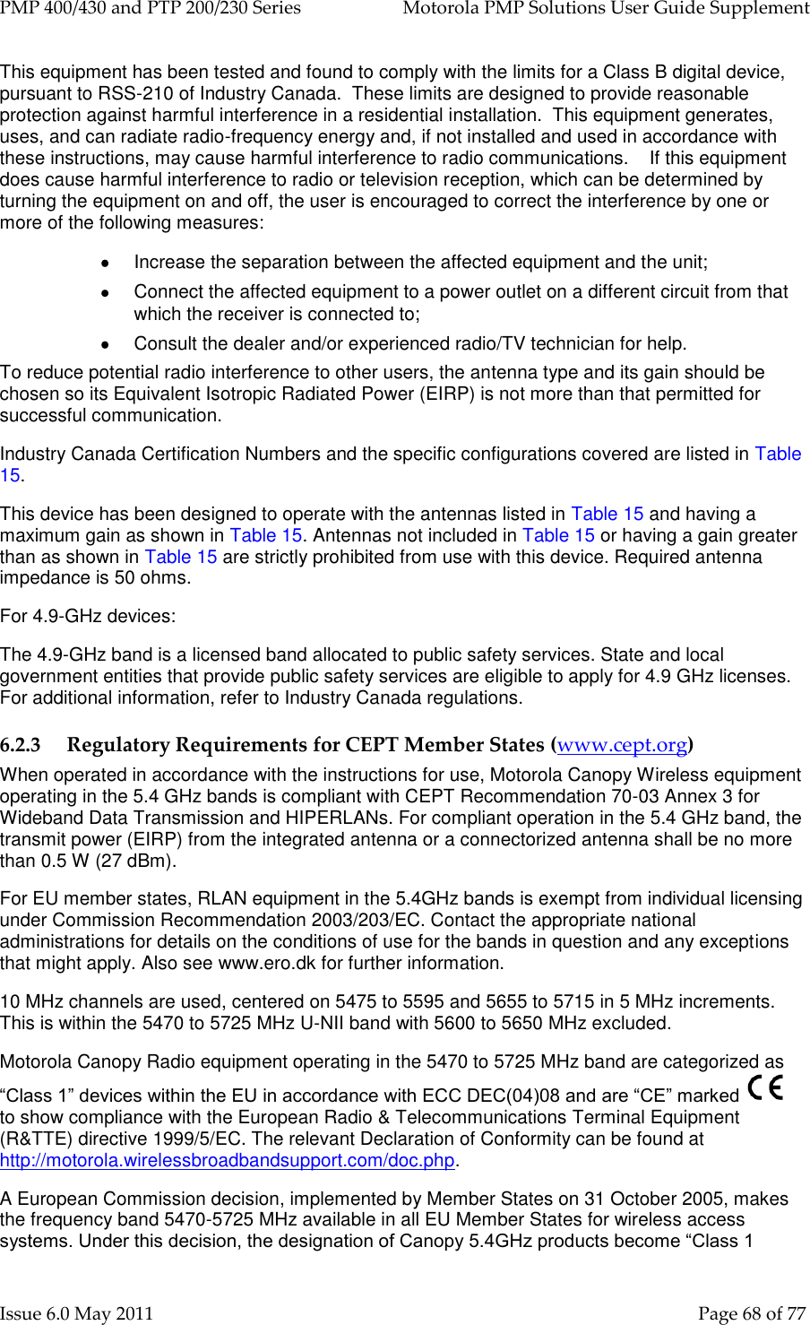 PMP 400/430 and PTP 200/230 Series   Motorola PMP Solutions User Guide Supplement Issue 6.0 May 2011    Page 68 of 77 This equipment has been tested and found to comply with the limits for a Class B digital device, pursuant to RSS-210 of Industry Canada.  These limits are designed to provide reasonable protection against harmful interference in a residential installation.  This equipment generates, uses, and can radiate radio-frequency energy and, if not installed and used in accordance with these instructions, may cause harmful interference to radio communications.    If this equipment does cause harmful interference to radio or television reception, which can be determined by turning the equipment on and off, the user is encouraged to correct the interference by one or more of the following measures:   Increase the separation between the affected equipment and the unit;   Connect the affected equipment to a power outlet on a different circuit from that which the receiver is connected to;   Consult the dealer and/or experienced radio/TV technician for help. To reduce potential radio interference to other users, the antenna type and its gain should be chosen so its Equivalent Isotropic Radiated Power (EIRP) is not more than that permitted for successful communication. Industry Canada Certification Numbers and the specific configurations covered are listed in Table 15. This device has been designed to operate with the antennas listed in Table 15 and having a maximum gain as shown in Table 15. Antennas not included in Table 15 or having a gain greater than as shown in Table 15 are strictly prohibited from use with this device. Required antenna impedance is 50 ohms. For 4.9-GHz devices: The 4.9-GHz band is a licensed band allocated to public safety services. State and local government entities that provide public safety services are eligible to apply for 4.9 GHz licenses. For additional information, refer to Industry Canada regulations. 6.2.3 Regulatory Requirements for CEPT Member States (www.cept.org) When operated in accordance with the instructions for use, Motorola Canopy Wireless equipment operating in the 5.4 GHz bands is compliant with CEPT Recommendation 70-03 Annex 3 for Wideband Data Transmission and HIPERLANs. For compliant operation in the 5.4 GHz band, the transmit power (EIRP) from the integrated antenna or a connectorized antenna shall be no more than 0.5 W (27 dBm). For EU member states, RLAN equipment in the 5.4GHz bands is exempt from individual licensing under Commission Recommendation 2003/203/EC. Contact the appropriate national administrations for details on the conditions of use for the bands in question and any exceptions that might apply. Also see www.ero.dk for further information. 10 MHz channels are used, centered on 5475 to 5595 and 5655 to 5715 in 5 MHz increments. This is within the 5470 to 5725 MHz U-NII band with 5600 to 5650 MHz excluded. Motorola Canopy Radio equipment operating in the 5470 to 5725 MHz band are categorized as “Class 1” devices within the EU in accordance with ECC DEC(04)08 and are “CE” marked    to show compliance with the European Radio &amp; Telecommunications Terminal Equipment (R&amp;TTE) directive 1999/5/EC. The relevant Declaration of Conformity can be found at http://motorola.wirelessbroadbandsupport.com/doc.php.  A European Commission decision, implemented by Member States on 31 October 2005, makes the frequency band 5470-5725 MHz available in all EU Member States for wireless access systems. Under this decision, the designation of Canopy 5.4GHz products become “Class 1 