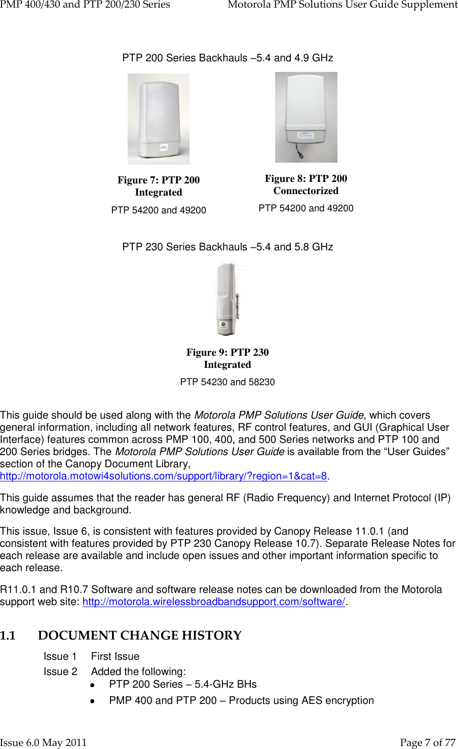 PMP 400/430 and PTP 200/230 Series   Motorola PMP Solutions User Guide Supplement Issue 6.0 May 2011    Page 7 of 77  PTP 200 Series Backhauls –5.4 and 4.9 GHz  Figure 7: PTP 200 Integrated PTP 54200 and 49200                            Figure 8: PTP 200 Connectorized PTP 54200 and 49200  PTP 230 Series Backhauls –5.4 and 5.8 GHz  Figure 9: PTP 230 Integrated PTP 54230 and 58230                            This guide should be used along with the Motorola PMP Solutions User Guide, which covers general information, including all network features, RF control features, and GUI (Graphical User Interface) features common across PMP 100, 400, and 500 Series networks and PTP 100 and 200 Series bridges. The Motorola PMP Solutions User Guide is available from the “User Guides” section of the Canopy Document Library, http://motorola.motowi4solutions.com/support/library/?region=1&amp;cat=8. This guide assumes that the reader has general RF (Radio Frequency) and Internet Protocol (IP) knowledge and background. This issue, Issue 6, is consistent with features provided by Canopy Release 11.0.1 (and consistent with features provided by PTP 230 Canopy Release 10.7). Separate Release Notes for each release are available and include open issues and other important information specific to each release. R11.0.1 and R10.7 Software and software release notes can be downloaded from the Motorola support web site: http://motorola.wirelessbroadbandsupport.com/software/. 1.1 DOCUMENT CHANGE HISTORY Issue 1 First Issue Issue 2 Added the following:   PTP 200 Series – 5.4-GHz BHs   PMP 400 and PTP 200 – Products using AES encryption 