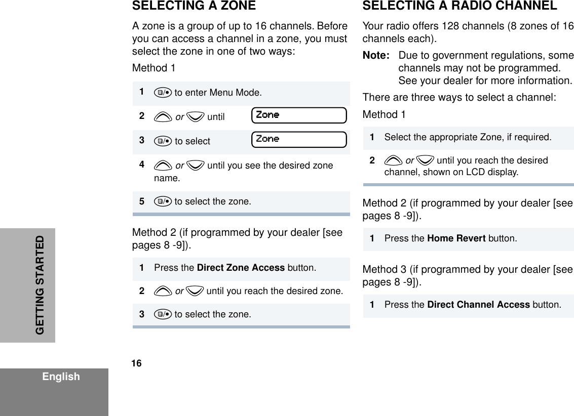 16EnglishGETTING STARTEDSELECTING A ZONEA zone is a group of up to 16 channels. Before you can access a channel in a zone, you must select the zone in one of two ways:Method 1Method 2 (if programmed by your dealer [see pages 8 -9]).SELECTING A RADIO CHANNELYour radio offers 128 channels (8 zones of 16 channels each).Note: Due to government regulations, some channels may not be programmed. See your dealer for more information.There are three ways to select a channel:Method 1 Method 2 (if programmed by your dealer [see pages 8 -9]).Method 3 (if programmed by your dealer [see pages 8 -9]).1u to enter Menu Mode.2y or z until3u to select4y or z until you see the desired zone name.5u to select the zone.1Press the Direct Zone Access button.2y or z until you reach the desired zone.3u to select the zone.ZZZZoooonnnneeeeZZZZoooonnnneeee 1Select the appropriate Zone, if required.2y or z until you reach the desired channel, shown on LCD display.1Press the Home Revert button.1Press the Direct Channel Access button.