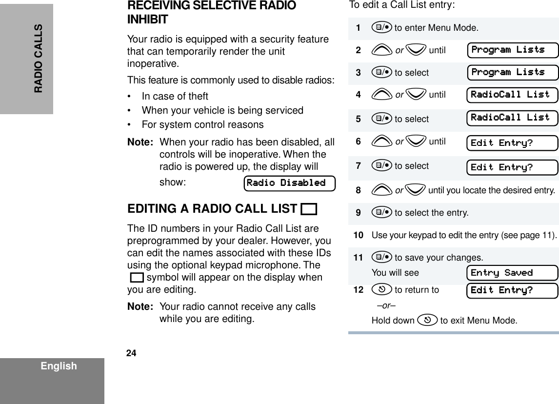 24EnglishRADIO CALLSRECEIVING SELECTIVE RADIO INHIBITYour radio is equipped with a security feature that can temporarily render the unit inoperative.This feature is commonly used to disable radios:• In case of theft• When your vehicle is being serviced• For system control reasonsNote: When your radio has been disabled, all controls will be inoperative. When the radio is powered up, the display will show:EDITING A RADIO CALL LIST KThe ID numbers in your Radio Call List are preprogrammed by your dealer. However, you can edit the names associated with these IDs using the optional keypad microphone. The K symbol will appear on the display when you are editing.Note: Your radio cannot receive any calls while you are editing.To edit a Call List entry:RRRRaaaaddddiiiioooo    DDDDiiiissssaaaabbbblllleeeedddd1u to enter Menu Mode.2y or z until3u to select4y or z until5u to select6y or z until7u to select8y or z until you locate the desired entry.9u to select the entry.10 Use your keypad to edit the entry (see page 11).11 u to save your changes.You will see12 t to return to  –or–Hold down t to exit Menu Mode.PPPPrrrrooooggggrrrraaaammmm    LLLLiiiissssttttssss    PPPPrrrrooooggggrrrraaaammmm    LLLLiiiissssttttssss    RRRRaaaaddddiiiiooooCCCCaaaallllllll    LLLLiiiissssttttRRRRaaaaddddiiiiooooCCCCaaaallllllll    LLLLiiiissssttttEEEEddddiiiitttt    EEEEnnnnttttrrrryyyy????EEEEddddiiiitttt    EEEEnnnnttttrrrryyyy????EEEEnnnnttttrrrryyyy    SSSSaaaavvvveeeeddddEEEEddddiiiitttt    EEEEnnnnttttrrrryyyy????