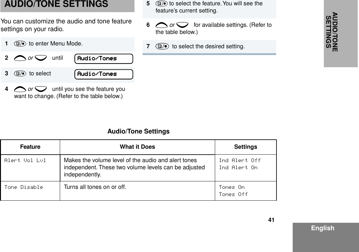 41EnglishAUDIO/TONE SETTINGSAUDIO/TONE SETTINGSYou can customize the audio and tone feature settings on your radio. 1)  to enter Menu Mode.2+ or e until3)  to select4+ or e until you see the feature you want to change. (Refer to the table below.)AAAAuuuuddddiiiioooo////TTTToooonnnneeeessssAAAAuuuuddddiiiioooo////TTTToooonnnneeeessss5) to select the feature. You will see the feature’s current setting.6+ or e for available settings. (Refer to the table below.)7)  to select the desired setting. Audio/Tone SettingsFeature What it Does SettingsAlert Vol Lvl Makes the volume level of the audio and alert tones independent. These two volume levels can be adjusted independently.Ind Alert OffInd Alert OnTone Disable Turns all tones on or off. Tones OnTones Off