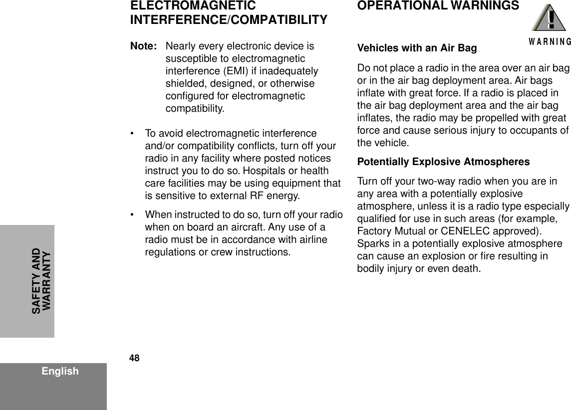 48EnglishSAFETY AND WARRANTYELECTROMAGNETIC INTERFERENCE/COMPATIBILITYNote: Nearly every electronic device is susceptible to electromagnetic interference (EMI) if inadequately shielded, designed, or otherwise conﬁgured for electromagnetic compatibility.• To avoid electromagnetic interference and/or compatibility conﬂicts, turn off your radio in any facility where posted notices instruct you to do so. Hospitals or health care facilities may be using equipment that is sensitive to external RF energy.• When instructed to do so, turn off your radio when on board an aircraft. Any use of a radio must be in accordance with airline regulations or crew instructions.OPERATIONAL WARNINGSVehicles with an Air BagDo not place a radio in the area over an air bag or in the air bag deployment area. Air bags inﬂate with great force. If a radio is placed in the air bag deployment area and the air bag inﬂates, the radio may be propelled with great force and cause serious injury to occupants of the vehicle.Potentially Explosive AtmospheresTurn off your two-way radio when you are in any area with a potentially explosive atmosphere, unless it is a radio type especially qualiﬁed for use in such areas (for example, Factory Mutual or CENELEC approved). Sparks in a potentially explosive atmosphere can cause an explosion or ﬁre resulting in bodily injury or even death.!W A R N I N G!