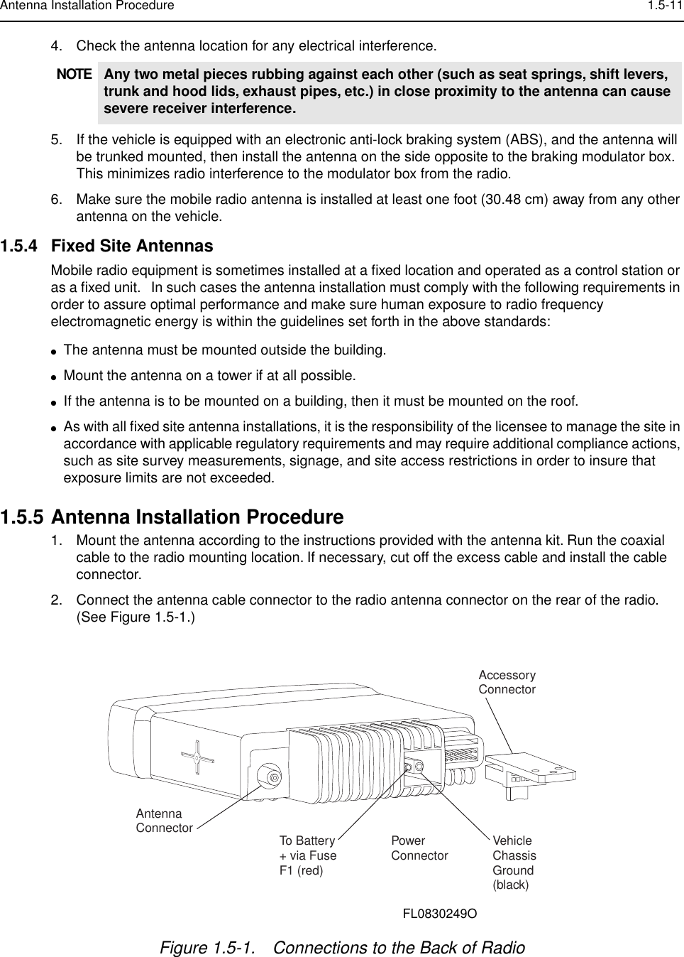  Antenna Installation Procedure 1.5-11 4. Check the antenna location for any electrical interference.5. If the vehicle is equipped with an electronic anti-lock braking system (ABS), and the antenna will be trunked mounted, then install the antenna on the side opposite to the braking modulator box. This minimizes radio interference to the modulator box from the radio.6. Make sure the mobile radio antenna is installed at least one foot (30.48 cm) away from any other antenna on the vehicle. 1.5.4 Fixed Site Antennas Mobile radio equipment is sometimes installed at a ﬁxed location and operated as a control station or as a ﬁxed unit.   In such cases the antenna installation must comply with the following requirements in order to assure optimal performance and make sure human exposure to radio frequency electromagnetic energy is within the guidelines set forth in the above standards: ● The antenna must be mounted outside the building.  ● Mount the antenna on a tower if at all possible.  ● If the antenna is to be mounted on a building, then it must be mounted on the roof. ● As with all ﬁxed site antenna installations, it is the responsibility of the licensee to manage the site in accordance with applicable regulatory requirements and may require additional compliance actions, such as site survey measurements, signage, and site access restrictions in order to insure that exposure limits are not exceeded. 1.5.5 Antenna Installation Procedure 1. Mount the antenna according to the instructions provided with the antenna kit. Run the coaxial cable to the radio mounting location. If necessary, cut off the excess cable and install the cable connector.2. Connect the antenna cable connector to the radio antenna connector on the rear of the radio. (See Figure 1.5-1.) NOTE Any two metal pieces rubbing against each other (such as seat springs, shift levers, trunk and hood lids, exhaust pipes, etc.) in close proximity to the antenna can cause severe receiver interference. Figure 1.5-1. Connections to the Back of RadioAntenna Connector To Battery+ via FuseF1 (red)PowerConnector VehicleChassisGround(black)AccessoryConnectorFL0830249O