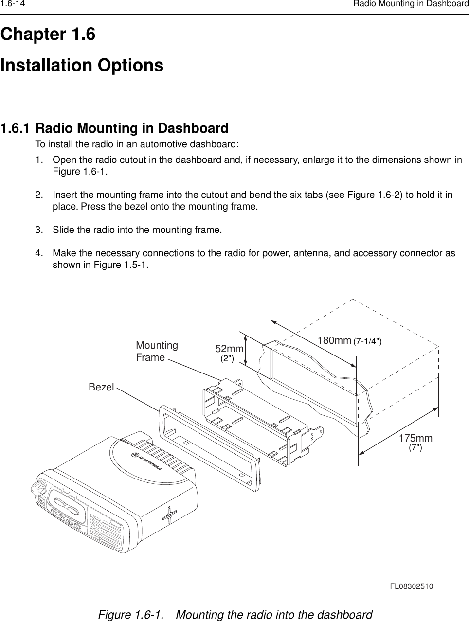 1.6-14 Radio Mounting in DashboardChapter 1.6Installation Options1.6.1 Radio Mounting in DashboardTo install the radio in an automotive dashboard:1. Open the radio cutout in the dashboard and, if necessary, enlarge it to the dimensions shown in Figure 1.6-1.2. Insert the mounting frame into the cutout and bend the six tabs (see Figure 1.6-2) to hold it in place. Press the bezel onto the mounting frame. 3. Slide the radio into the mounting frame.4. Make the necessary connections to the radio for power, antenna, and accessory connector as shown in Figure 1.5-1.Figure 1.6-1. Mounting the radio into the dashboard BezelMountingFrame175mm180mm52mmFL08302510(7-1/4&quot;)(7&quot;)(2&quot;)