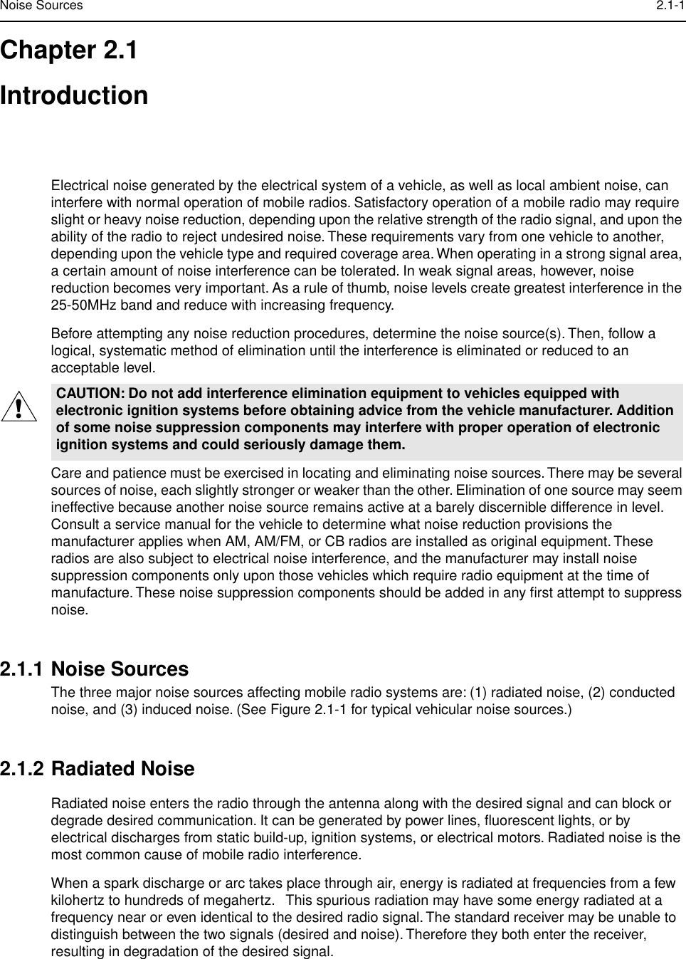  Noise Sources 2.1-1 Chapter 2.1Introduction Electrical noise generated by the electrical system of a vehicle, as well as local ambient noise, can interfere with normal operation of mobile radios. Satisfactory operation of a mobile radio may require slight or heavy noise reduction, depending upon the relative strength of the radio signal, and upon the ability of the radio to reject undesired noise. These requirements vary from one vehicle to another, depending upon the vehicle type and required coverage area. When operating in a strong signal area, a certain amount of noise interference can be tolerated. In weak signal areas, however, noise reduction becomes very important. As a rule of thumb, noise levels create greatest interference in the 25-50MHz band and reduce with increasing frequency.Before attempting any noise reduction procedures, determine the noise source(s). Then, follow a logical, systematic method of elimination until the interference is eliminated or reduced to an acceptable level.Care and patience must be exercised in locating and eliminating noise sources. There may be several sources of noise, each slightly stronger or weaker than the other. Elimination of one source may seem ineffective because another noise source remains active at a barely discernible difference in level. Consult a service manual for the vehicle to determine what noise reduction provisions the manufacturer applies when AM, AM/FM, or CB radios are installed as original equipment. These radios are also subject to electrical noise interference, and the manufacturer may install noise suppression components only upon those vehicles which require radio equipment at the time of manufacture. These noise suppression components should be added in any ﬁrst attempt to suppress noise. 2.1.1 Noise Sources The three major noise sources affecting mobile radio systems are: (1) radiated noise, (2) conducted noise, and (3) induced noise. (See Figure 2.1-1 for typical vehicular noise sources.) 2.1.2 Radiated Noise Radiated noise enters the radio through the antenna along with the desired signal and can block or degrade desired communication. It can be generated by power lines, ﬂuorescent lights, or by electrical discharges from static build-up, ignition systems, or electrical motors. Radiated noise is the most common cause of mobile radio interference.When a spark discharge or arc takes place through air, energy is radiated at frequencies from a few kilohertz to hundreds of megahertz.   This spurious radiation may have some energy radiated at a frequency near or even identical to the desired radio signal. The standard receiver may be unable to distinguish between the two signals (desired and noise). Therefore they both enter the receiver, resulting in degradation of the desired signal. CAUTION: Do not add interference elimination equipment to vehicles equipped with electronic ignition systems before obtaining advice from the vehicle manufacturer. Addition of some noise suppression components may interfere with proper operation of electronic ignition systems and could seriously damage them.!