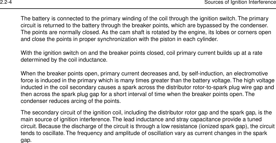  2.2-4 Sources of Ignition Interference The battery is connected to the primary winding of the coil through the ignition switch. The primary circuit is returned to the battery through the breaker points, which are bypassed by the condenser. The points are normally closed. As the cam shaft is rotated by the engine, its lobes or corners open and close the points in proper synchronization with the piston in each cylinder.With the ignition switch on and the breaker points closed, coil primary current builds up at a rate determined by the coil inductance.When the breaker points open, primary current decreases and, by self-induction, an electromotive force is induced in the primary which is many times greater than the battery voltage. The high voltage inducted in the coil secondary causes a spark across the distributor rotor-to-spark plug wire gap and then across the spark plug gap for a short interval of time when the breaker points open. The condenser reduces arcing of the points.The secondary circuit of the ignition coil, including the distributor rotor gap and the spark gap, is the main source of ignition interference. The lead inductance and stray capacitance provide a tuned circuit. Because the discharge of the circuit is through a low resistance (ionized spark gap), the circuit tends to oscillate. The frequency and amplitude of oscillation vary as current changes in the spark gap.