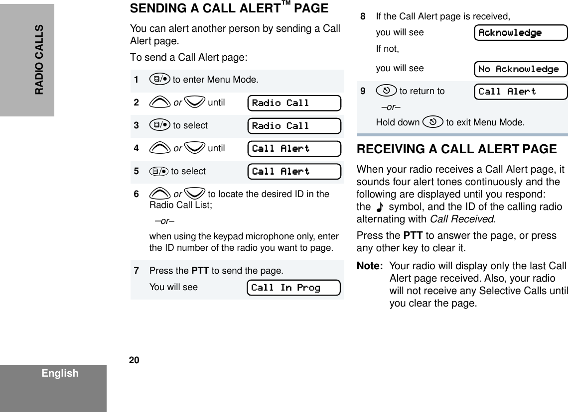 20EnglishRADIO CALLSSENDING A CALL ALERT™ PAGEYou can alert another person by sending a Call Alert page.To send a Call Alert page:RECEIVING A CALL ALERT PAGEWhen your radio receives a Call Alert page, it sounds four alert tones continuously and the following are displayed until you respond: the  F  symbol, and the ID of the calling radio alternating with Call Received.Press the PTT to answer the page, or press any other key to clear it.Note: Your radio will display only the last Call Alert page received. Also, your radio will not receive any Selective Calls until you clear the page.1u to enter Menu Mode.2y or z until3u to select4y or z until5) to select6y or z to locate the desired ID in the Radio Call List;  –or–when using the keypad microphone only, enter the ID number of the radio you want to page.7Press the PTT to send the page.You will seeRRRRaaaaddddiiiioooo    CCCCaaaallllllllRRRRaaaaddddiiiioooo    CCCCaaaallllllllCCCCaaaallllllll    AAAAlllleeeerrrrttttCCCCaaaallllllll    AAAAlllleeeerrrrttttCCCCaaaallllllll    IIIInnnn    PPPPrrrroooogggg8If the Call Alert page is received, you will seeIf not,you will see9t to return to  –or–Hold down t to exit Menu Mode.AAAAcccckkkknnnnoooowwwwlllleeeeddddggggeeeeNNNNoooo    AAAAcccckkkknnnnoooowwwwlllleeeeddddggggeeeeCCCCaaaallllllll    AAAAlllleeeerrrrtttt