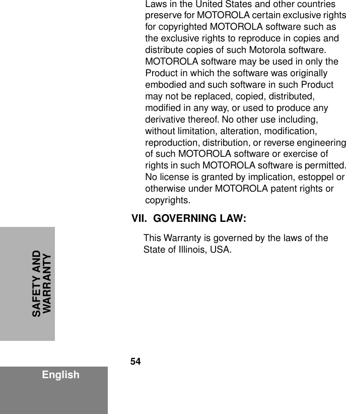 54EnglishSAFETY AND WARRANTYLaws in the United States and other countries preserve for MOTOROLA certain exclusive rights for copyrighted MOTOROLA software such as the exclusive rights to reproduce in copies and distribute copies of such Motorola software. MOTOROLA software may be used in only the Product in which the software was originally embodied and such software in such Product may not be replaced, copied, distributed, modiﬁed in any way, or used to produce any derivative thereof. No other use including, without limitation, alteration, modiﬁcation, reproduction, distribution, or reverse engineering of such MOTOROLA software or exercise of rights in such MOTOROLA software is permitted. No license is granted by implication, estoppel or otherwise under MOTOROLA patent rights or copyrights.VII. GOVERNING LAW:This Warranty is governed by the laws of the State of Illinois, USA.