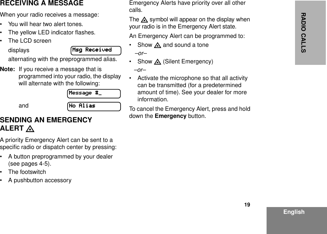 19EnglishRADIO CALLSRECEIVING A MESSAGEWhen your radio receives a message:• You will hear two alert tones.• The yellow LED indicator ﬂashes.• The LCD screen displaysalternating with the preprogrammed alias. Note: If you receive a message that is programmed into your radio, the display will alternate with the following:                   andSENDING AN EMERGENCY ALERT EA priority Emergency Alert can be sent to a speciﬁc radio or dispatch center by pressing:• A button preprogrammed by your dealer (see pages 4-5).• The footswitch• A pushbutton accessoryEmergency Alerts have priority over all other calls.The E symbol will appear on the display when your radio is in the Emergency Alert state.An Emergency Alert can be programmed to:• Show E and sound a tone–or–• Show E (Silent Emergency)–or–• Activate the microphone so that all activity can be transmitted (for a predetermined amount of time). See your dealer for more information.To cancel the Emergency Alert, press and hold down the Emergency button.MMMMssssgggg    RRRReeeecccceeeeiiiivvvveeeeddddMMMMeeeessssssssaaaaggggeeee    ####____NNNNoooo    AAAAlllliiiiaaaassss