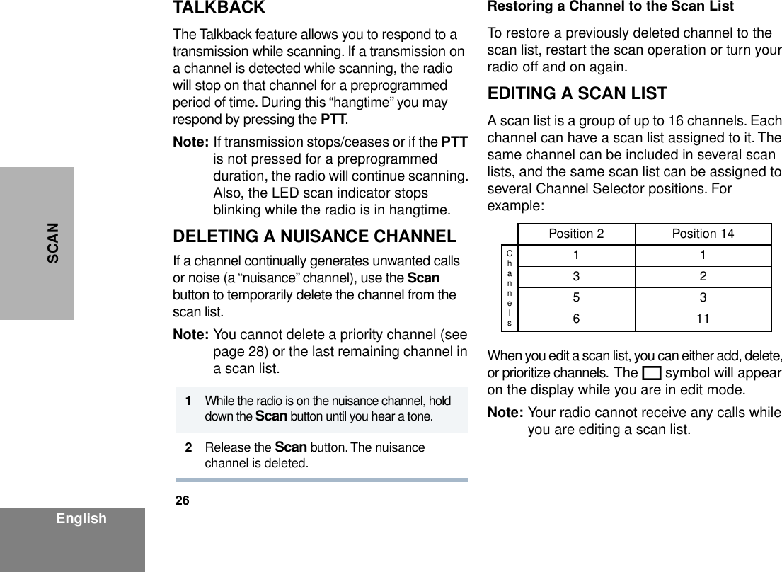 26EnglishSCANTALKBACKThe Talkback feature allows you to respond to a transmission while scanning. If a transmission on a channel is detected while scanning, the radio will stop on that channel for a preprogrammed period of time. During this “hangtime” you may respond by pressing the PTT. Note: If transmission stops/ceases or if the PTT is not pressed for a preprogrammed duration, the radio will continue scanning. Also, the LED scan indicator stops blinking while the radio is in hangtime.DELETING A NUISANCE CHANNELIf a channel continually generates unwanted calls or noise (a “nuisance” channel), use the Scan button to temporarily delete the channel from the scan list.Note: You cannot delete a priority channel (see page 28) or the last remaining channel in a scan list.Restoring a Channel to the Scan ListTo restore a previously deleted channel to the scan list, restart the scan operation or turn your radio off and on again.EDITING A SCAN LIST A scan list is a group of up to 16 channels. Each channel can have a scan list assigned to it. The same channel can be included in several scan lists, and the same scan list can be assigned to several Channel Selector positions. For example:When you edit a scan list, you can either add, delete, or prioritize channels.  The K symbol will appear on the display while you are in edit mode.Note: Your radio cannot receive any calls while you are editing a scan list. 1While the radio is on the nuisance channel, hold down the Scan button until you hear a tone.2Release the Scan button. The nuisance channel is deleted.Position 2 Position 14Channels113253611