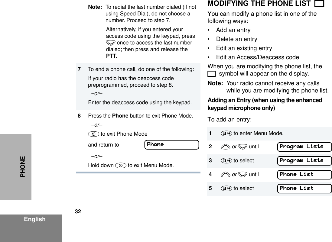 32EnglishPHONEMODIFYING THE PHONE LIST  KYou can modify a phone list in one of the following ways: • Add an entry• Delete an entry• Edit an existing entry• Edit an Access/Deaccess codeWhen you are modifying the phone list, the K  symbol will appear on the display.Note: Your radio cannot receive any calls while you are modifying the phone list.Adding an Entry (when using the enhanced keypad microphone only)To add an entry:Note: To redial the last number dialed (if not using Speed Dial), do not choose a number. Proceed to step 7.Alternatively, if you entered your access code using the keypad, press z once to access the last number dialed; then press and release the PTT.7To end a phone call, do one of the following:If your radio has the deaccess code preprogrammed, proceed to step 8.  –or– Enter the deaccess code using the keypad.8Press the Phone button to exit Phone Mode.  –or– ( to exit Phone Mode and return to   –or– Hold down ( to exit Menu Mode.PPPPhhhhoooonnnneeee1) to enter Menu Mode.2y or z until3) to select4y or z until5) to selectPPPPrrrrooooggggrrrraaaammmm    LLLLiiiissssttttssssPPPPrrrrooooggggrrrraaaammmm    LLLLiiiissssttttssssPPPPhhhhoooonnnneeee    LLLLiiiissssttttPPPPhhhhoooonnnneeee    LLLLiiiisssstttt