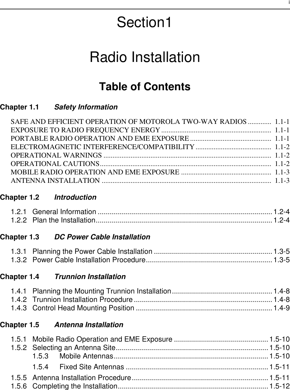  i Section1Radio Installation Table of Contents Chapter 1.1 Safety Information SAFE AND EFFICIENT OPERATION OF MOTOROLA TWO-WAY RADIOS .............  1.1-1EXPOSURE TO RADIO FREQUENCY ENERGY.............................................................  1.1-1PORTABLE RADIO OPERATION AND EME EXPOSURE .............................................  1.1-1ELECTROMAGNETIC INTERFERENCE/COMPATIBILITY..........................................  1.1-2OPERATIONAL WARNINGS .............................................................................................  1.1-2OPERATIONAL CAUTIONS...............................................................................................  1.1-2MOBILE RADIO OPERATION AND EME EXPOSURE ..................................................  1.1-3ANTENNA INSTALLATION ..............................................................................................  1.1-3 Chapter 1.2 Introduction 1.2.1 General Information .......................................................................................1.2-41.2.2 Plan the Installation........................................................................................1.2-4 Chapter 1.3 DC Power Cable Installation 1.3.1 Planning the Power Cable Installation ...........................................................1.3-51.3.2 Power Cable Installation Procedure...............................................................1.3-5 Chapter 1.4 Trunnion Installation 1.4.1 Planning the Mounting Trunnion Installation..................................................1.4-81.4.2 Trunnion Installation Procedure.....................................................................1.4-81.4.3 Control Head Mounting Position ....................................................................1.4-9 Chapter 1.5 Antenna Installation 1.5.1 Mobile Radio Operation and EME Exposure ...............................................1.5-101.5.2 Selecting an Antenna Site............................................................................1.5-101.5.3 Mobile Antennas.............................................................................1.5-101.5.4 Fixed Site Antennas .......................................................................1.5-111.5.5 Antenna Installation Procedure....................................................................1.5-111.5.6 Completing the Installation...........................................................................1.5-12