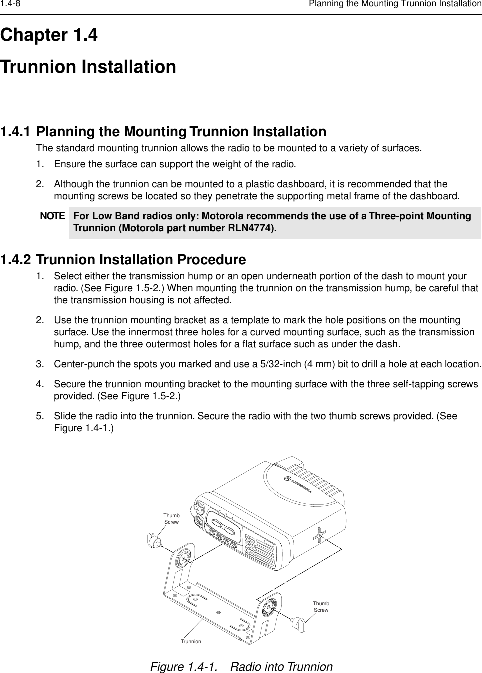  1.4-8 Planning the Mounting Trunnion Installation Chapter 1.4Trunnion Installation 1.4.1 Planning the Mounting Trunnion Installation The standard mounting trunnion allows the radio to be mounted to a variety of surfaces.1. Ensure the surface can support the weight of the radio.2. Although the trunnion can be mounted to a plastic dashboard, it is recommended that the mounting screws be located so they penetrate the supporting metal frame of the dashboard. 1.4.2 Trunnion Installation Procedure 1. Select either the transmission hump or an open underneath portion of the dash to mount your radio. (See Figure 1.5-2.) When mounting the trunnion on the transmission hump, be careful that the transmission housing is not affected.2. Use the trunnion mounting bracket as a template to mark the hole positions on the mounting surface. Use the innermost three holes for a curved mounting surface, such as the transmission hump, and the three outermost holes for a ﬂat surface such as under the dash.3. Center-punch the spots you marked and use a 5/32-inch (4 mm) bit to drill a hole at each location.4. Secure the trunnion mounting bracket to the mounting surface with the three self-tapping screws provided. (See Figure 1.5-2.)5. Slide the radio into the trunnion. Secure the radio with the two thumb screws provided. (See Figure 1.4-1.) NOTE For Low Band radios only: Motorola recommends the use of a Three-point Mounting Trunnion (Motorola part number RLN4774). Figure 1.4-1. Radio into TrunnionThumbScrewThumbScrewTrunnion
