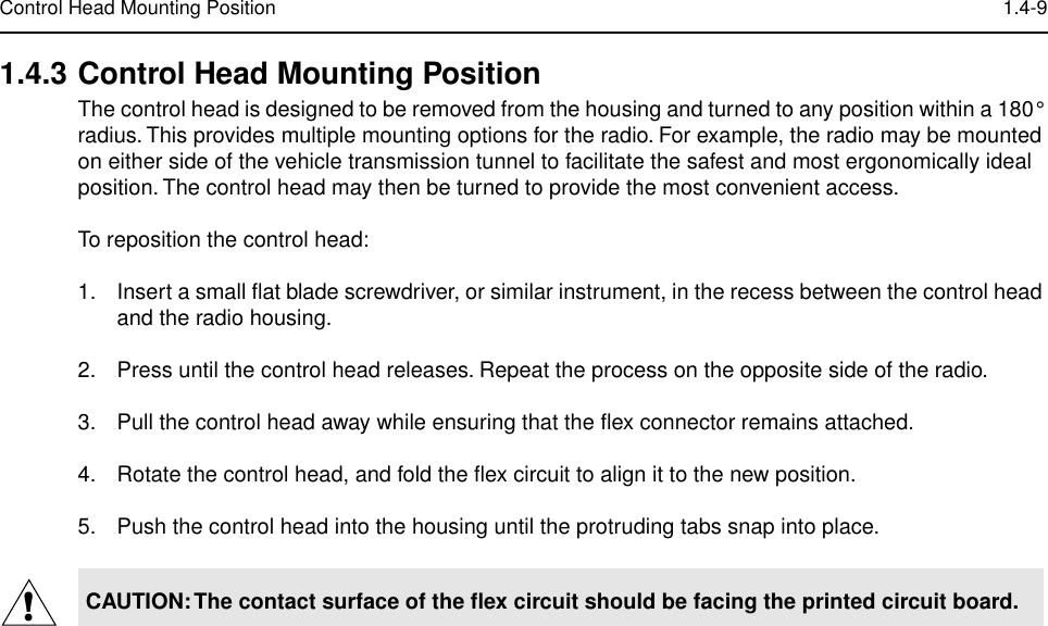  Control Head Mounting Position 1.4-9 1.4.3 Control Head Mounting Position The control head is designed to be removed from the housing and turned to any position within a 180° radius. This provides multiple mounting options for the radio. For example, the radio may be mounted on either side of the vehicle transmission tunnel to facilitate the safest and most ergonomically ideal position. The control head may then be turned to provide the most convenient access.To reposition the control head:1. Insert a small ﬂat blade screwdriver, or similar instrument, in the recess between the control head and the radio housing.2. Press until the control head releases. Repeat the process on the opposite side of the radio.3. Pull the control head away while ensuring that the ﬂex connector remains attached.4. Rotate the control head, and fold the ﬂex circuit to align it to the new position.5. Push the control head into the housing until the protruding tabs snap into place. CAUTION: The contact surface of the ﬂex circuit should be facing the printed circuit board.!