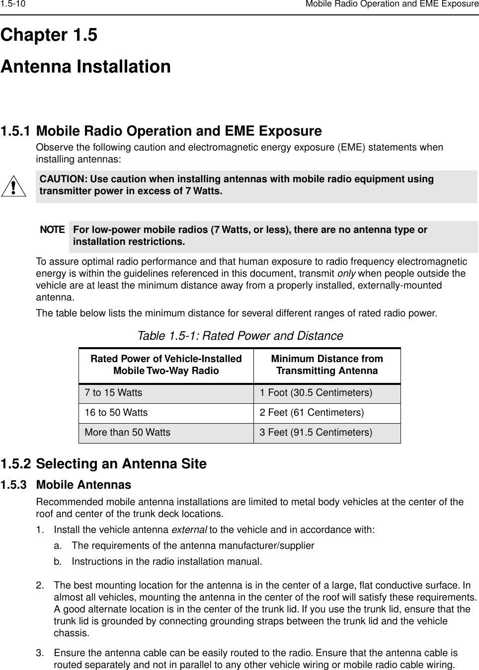  1.5-10 Mobile Radio Operation and EME Exposure Chapter 1.5Antenna Installation 1.5.1 Mobile Radio Operation and EME Exposure Observe the following caution and electromagnetic energy exposure (EME) statements when installing antennas:To assure optimal radio performance and that human exposure to radio frequency electromagnetic energy is within the guidelines referenced in this document, transmit  only  when people outside the vehicle are at least the minimum distance away from a properly installed, externally-mounted antenna.The table below lists the minimum distance for several different ranges of rated radio power. 1.5.2 Selecting an Antenna Site 1.5.3 Mobile Antennas Recommended mobile antenna installations are limited to metal body vehicles at the center of the roof and center of the trunk deck locations.1. Install the vehicle antenna  external  to the vehicle and in accordance with:a. The requirements of the antenna manufacturer/supplierb. Instructions in the radio installation manual.2. The best mounting location for the antenna is in the center of a large, ﬂat conductive surface. In almost all vehicles, mounting the antenna in the center of the roof will satisfy these requirements. A good alternate location is in the center of the trunk lid. If you use the trunk lid, ensure that the trunk lid is grounded by connecting grounding straps between the trunk lid and the vehicle chassis.3. Ensure the antenna cable can be easily routed to the radio. Ensure that the antenna cable is routed separately and not in parallel to any other vehicle wiring or mobile radio cable wiring. CAUTION: Use caution when installing antennas with mobile radio equipment using transmitter power in excess of 7 Watts.NOTE For low-power mobile radios (7 Watts, or less), there are no antenna type or installation restrictions. Table 1.5-1: Rated Power and Distance Rated Power of Vehicle-Installed Mobile Two-Way Radio Minimum Distance from Transmitting Antenna 7 to 15 Watts 1 Foot (30.5 Centimeters)16 to 50 Watts 2 Feet (61 Centimeters)More than 50 Watts 3 Feet (91.5 Centimeters)!