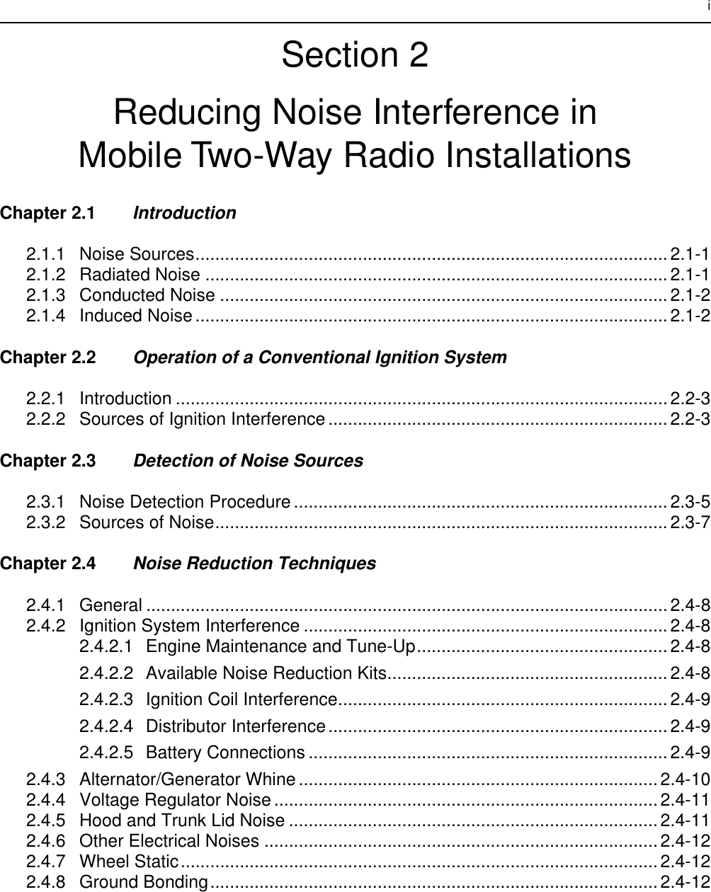  i Section 2Reducing Noise Interference inMobile Two-Way Radio Installations Chapter 2.1 Introduction 2.1.1 Noise Sources................................................................................................2.1-12.1.2 Radiated Noise ..............................................................................................2.1-12.1.3 Conducted Noise ...........................................................................................2.1-22.1.4 Induced Noise ................................................................................................2.1-2 Chapter 2.2 Operation of a Conventional Ignition System 2.2.1 Introduction ....................................................................................................2.2-32.2.2 Sources of Ignition Interference .....................................................................2.2-3 Chapter 2.3 Detection of Noise Sources 2.3.1 Noise Detection Procedure ............................................................................2.3-52.3.2 Sources of Noise............................................................................................2.3-7 Chapter 2.4 Noise Reduction Techniques 2.4.1 General ..........................................................................................................2.4-82.4.2 Ignition System Interference .......................................................................... 2.4-82.4.2.1 Engine Maintenance and Tune-Up...................................................2.4-82.4.2.2 Available Noise Reduction Kits......................................................... 2.4-82.4.2.3 Ignition Coil Interference................................................................... 2.4-92.4.2.4 Distributor Interference.....................................................................2.4-92.4.2.5 Battery Connections .........................................................................2.4-92.4.3 Alternator/Generator Whine .........................................................................2.4-102.4.4 Voltage Regulator Noise ..............................................................................2.4-112.4.5 Hood and Trunk Lid Noise ........................................................................... 2.4-112.4.6 Other Electrical Noises ................................................................................2.4-122.4.7 Wheel Static................................................................................................. 2.4-122.4.8 Ground Bonding........................................................................................... 2.4-12