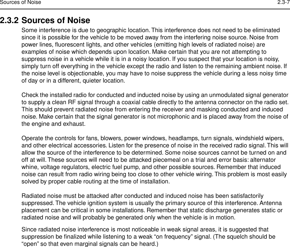  Sources of Noise 2.3-7 2.3.2 Sources of Noise Some interference is due to geographic location. This interference does not need to be eliminated since it is possible for the vehicle to be moved away from the interfering noise source. Noise from power lines, ﬂuorescent lights, and other vehicles (emitting high levels of radiated noise) are examples of noise which depends upon location. Make certain that you are not attempting to suppress noise in a vehicle while it is in a noisy location. If you suspect that your location is noisy, simply turn off everything in the vehicle except the radio and listen to the remaining ambient noise. If the noise level is objectionable, you may have to noise suppress the vehicle during a less noisy time of day or in a different, quieter location.Check the installed radio for conducted and inducted noise by using an unmodulated signal generator to supply a clean RF signal through a coaxial cable directly to the antenna connector on the radio set. This should prevent radiated noise from entering the receiver and masking conducted and induced noise. Make certain that the signal generator is not microphonic and is placed away from the noise of the engine and exhaust. Operate the controls for fans, blowers, power windows, headlamps, turn signals, windshield wipers, and other electrical accessories. Listen for the presence of noise in the received radio signal. This will allow the source of the interference to be determined. Some noise sources cannot be turned on and off at will. These sources will need to be attacked piecemeal on a trial and error basis: alternator whine, voltage regulators, electric fuel pump, and other possible sources. Remember that induced noise can result from radio wiring being too close to other vehicle wiring. This problem is most easily solved by proper cable routing at the time of installation.Radiated noise must be attacked after conducted and induced noise has been satisfactorily suppressed. The vehicle ignition system is usually the primary source of this interference. Antenna placement can be critical in some installations. Remember that static discharge generates static or radiated noise and will probably be generated only when the vehicle is in motion.Since radiated noise interference is most noticeable in weak signal areas, it is suggested that suppression be ﬁnalized while listening to a weak “on frequency” signal. (The squelch should be “open” so that even marginal signals can be heard.)