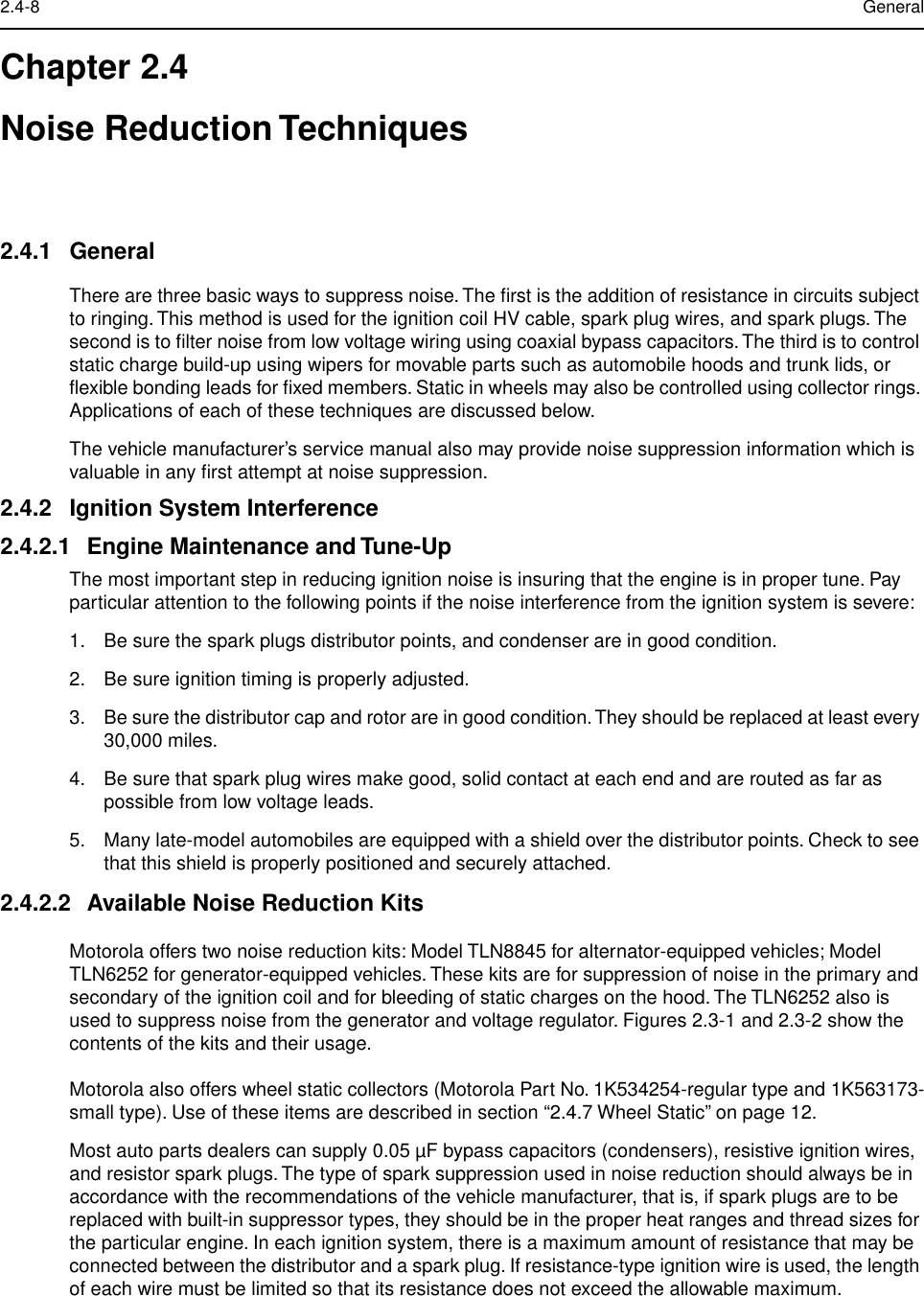  2.4-8 General Chapter 2.4Noise Reduction Techniques 2.4.1 General There are three basic ways to suppress noise. The ﬁrst is the addition of resistance in circuits subject to ringing. This method is used for the ignition coil HV cable, spark plug wires, and spark plugs. The second is to ﬁlter noise from low voltage wiring using coaxial bypass capacitors. The third is to control static charge build-up using wipers for movable parts such as automobile hoods and trunk lids, or ﬂexible bonding leads for ﬁxed members. Static in wheels may also be controlled using collector rings. Applications of each of these techniques are discussed below.The vehicle manufacturer’s service manual also may provide noise suppression information which is valuable in any ﬁrst attempt at noise suppression. 2.4.2 Ignition System Interference2.4.2.1 Engine Maintenance and Tune-Up The most important step in reducing ignition noise is insuring that the engine is in proper tune. Pay particular attention to the following points if the noise interference from the ignition system is severe:1. Be sure the spark plugs distributor points, and condenser are in good condition.2. Be sure ignition timing is properly adjusted.3. Be sure the distributor cap and rotor are in good condition. They should be replaced at least every 30,000 miles.4. Be sure that spark plug wires make good, solid contact at each end and are routed as far as possible from low voltage leads.5. Many late-model automobiles are equipped with a shield over the distributor points. Check to see that this shield is properly positioned and securely attached. 2.4.2.2 Available Noise Reduction Kits Motorola offers two noise reduction kits: Model TLN8845 for alternator-equipped vehicles; Model TLN6252 for generator-equipped vehicles. These kits are for suppression of noise in the primary and secondary of the ignition coil and for bleeding of static charges on the hood. The TLN6252 also is used to suppress noise from the generator and voltage regulator. Figures 2.3-1 and 2.3-2 show the contents of the kits and their usage.Motorola also offers wheel static collectors (Motorola Part No. 1K534254-regular type and 1K563173-small type). Use of these items are described in section “2.4.7 Wheel Static” on page 12.Most auto parts dealers can supply 0.05 µF bypass capacitors (condensers), resistive ignition wires, and resistor spark plugs. The type of spark suppression used in noise reduction should always be in accordance with the recommendations of the vehicle manufacturer, that is, if spark plugs are to be replaced with built-in suppressor types, they should be in the proper heat ranges and thread sizes for the particular engine. In each ignition system, there is a maximum amount of resistance that may be connected between the distributor and a spark plug. If resistance-type ignition wire is used, the length of each wire must be limited so that its resistance does not exceed the allowable maximum.