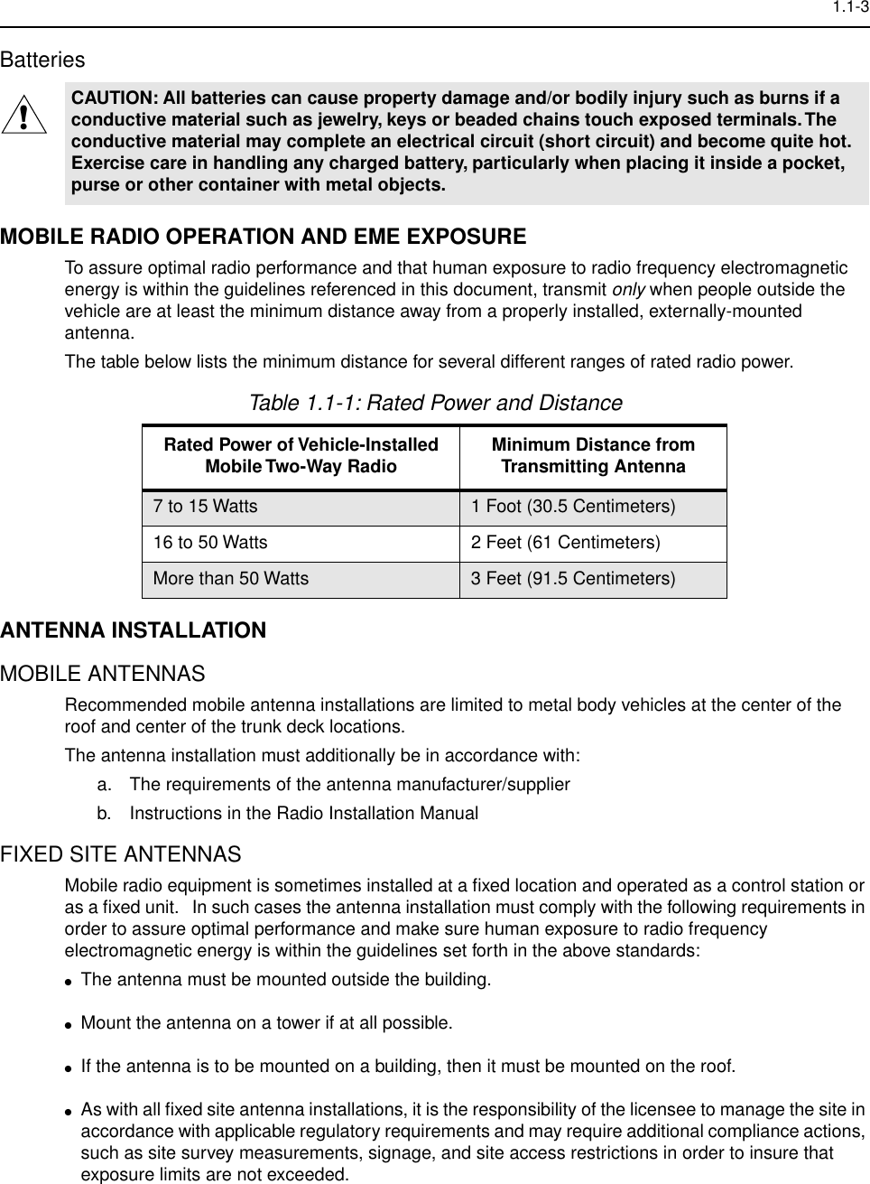  1.1-3 Batteries MOBILE RADIO OPERATION AND EME EXPOSURE To assure optimal radio performance and that human exposure to radio frequency electromagnetic energy is within the guidelines referenced in this document, transmit  only  when people outside the vehicle are at least the minimum distance away from a properly installed, externally-mounted antenna.The table below lists the minimum distance for several different ranges of rated radio power. ANTENNA INSTALLATION MOBILE ANTENNAS Recommended mobile antenna installations are limited to metal body vehicles at the center of the roof and center of the trunk deck locations.The antenna installation must additionally be in accordance with: a. The requirements of the antenna manufacturer/supplierb. Instructions in the Radio Installation Manual FIXED SITE ANTENNAS  Mobile radio equipment is sometimes installed at a ﬁxed location and operated as a control station or as a ﬁxed unit.   In such cases the antenna installation must comply with the following requirements in order to assure optimal performance and make sure human exposure to radio frequency electromagnetic energy is within the guidelines set forth in the above standards: ● The antenna must be mounted outside the building. ● Mount the antenna on a tower if at all possible. ● If the antenna is to be mounted on a building, then it must be mounted on the roof. ● As with all ﬁxed site antenna installations, it is the responsibility of the licensee to manage the site in accordance with applicable regulatory requirements and may require additional compliance actions, such as site survey measurements, signage, and site access restrictions in order to insure that exposure limits are not exceeded. CAUTION: All batteries can cause property damage and/or bodily injury such as burns if a conductive material such as jewelry, keys or beaded chains touch exposed terminals. The conductive material may complete an electrical circuit (short circuit) and become quite hot. Exercise care in handling any charged battery, particularly when placing it inside a pocket, purse or other container with metal objects. Table 1.1-1: Rated Power and Distance Rated Power of Vehicle-Installed Mobile Two-Way Radio Minimum Distance from Transmitting Antenna 7 to 15 Watts 1 Foot (30.5 Centimeters)16 to 50 Watts 2 Feet (61 Centimeters)More than 50 Watts 3 Feet (91.5 Centimeters)!