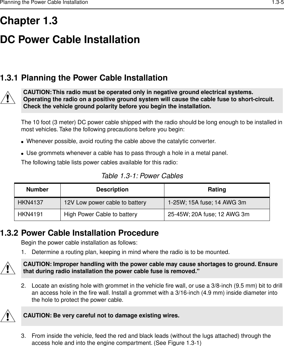  Planning the Power Cable Installation 1.3-5 Chapter 1.3DC Power Cable Installation 1.3.1 Planning the Power Cable Installation The 10 foot (3 meter) DC power cable shipped with the radio should be long enough to be installed in most vehicles. Take the following precautions before you begin: ● Whenever possible, avoid routing the cable above the catalytic converter.  ● Use grommets whenever a cable has to pass through a hole in a metal panel. The following table lists power cables available for this radio: 1.3.2 Power Cable Installation Procedure Begin the power cable installation as follows:1. Determine a routing plan, keeping in mind where the radio is to be mounted.2. Locate an existing hole with grommet in the vehicle ﬁre wall, or use a 3/8-inch (9.5 mm) bit to drill an access hole in the ﬁre wall. Install a grommet with a 3/16-inch (4.9 mm) inside diameter into the hole to protect the power cable.3. From inside the vehicle, feed the red and black leads (without the lugs attached) through the access hole and into the engine compartment. (See Figure 1.3-1) CAUTION: This radio must be operated only in negative ground electrical systems. Operating the radio on a positive ground system will cause the cable fuse to short-circuit. Check the vehicle ground polarity before you begin the installation. Table 1.3-1: Power Cables Number Description Rating HKN4137 12V Low power cable to battery 1-25W; 15A fuse; 14 AWG 3m HKN4191 High Power Cable to battery 25-45W; 20A fuse; 12 AWG 3m CAUTION: Improper handling with the power cable may cause shortages to ground. Ensure that during radio installation the power cable fuse is removed.&quot;CAUTION: Be very careful not to damage existing wires.!!!
