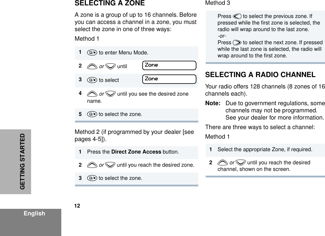 12EnglishGETTING STARTEDSELECTING A ZONEA zone is a group of up to 16 channels. Before you can access a channel in a zone, you must select the zone in one of three ways:Method 1Method 2 (if programmed by your dealer [see pages 4-5]).Method 3SELECTING A RADIO CHANNELYour radio offers 128 channels (8 zones of 16 channels each).Note: Due to government regulations, some channels may not be programmed. See your dealer for more information.There are three ways to select a channel:Method 1 1u to enter Menu Mode.2y or z until3u to select4y or z until you see the desired zone name.5u to select the zone.1Press the Direct Zone Access button.2y or z until you reach the desired zone.3u to select the zone.ZZZZoooonnnneeeeZZZZoooonnnneeee Press v to select the previous zone. If pressed while the ﬁrst zone is selected, the radio will wrap around to the last zone.-or-Press w to select the next zone. If pressed while the last zone is selected, the radio will wrap around to the ﬁrst zone.1Select the appropriate Zone, if required.2y or z until you reach the desired channel, shown on the screen.