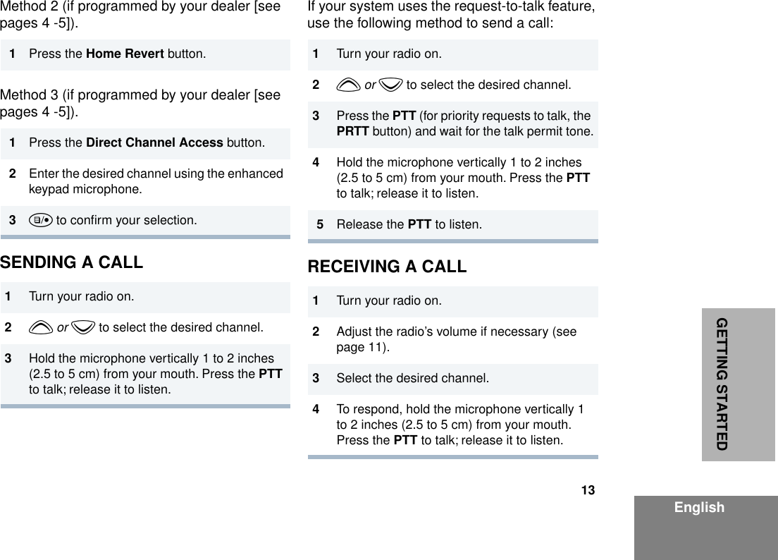 13EnglishGETTING STARTEDMethod 2 (if programmed by your dealer [see pages 4 -5]).Method 3 (if programmed by your dealer [see pages 4 -5]).SENDING A CALLIf your system uses the request-to-talk feature, use the following method to send a call:RECEIVING A CALL1Press the Home Revert button.1Press the Direct Channel Access button.2Enter the desired channel using the enhanced keypad microphone.3u to conﬁrm your selection.1Turn your radio on.2y or z to select the desired channel.3Hold the microphone vertically 1 to 2 inches (2.5 to 5 cm) from your mouth. Press the PTT to talk; release it to listen.1Turn your radio on.2y or z to select the desired channel.3Press the PTT (for priority requests to talk, the PRTT button) and wait for the talk permit tone.4Hold the microphone vertically 1 to 2 inches (2.5 to 5 cm) from your mouth. Press the PTT to talk; release it to listen.5Release the PTT to listen.1Turn your radio on.2Adjust the radio’s volume if necessary (see page 11).3Select the desired channel. 4To respond, hold the microphone vertically 1 to 2 inches (2.5 to 5 cm) from your mouth. Press the PTT to talk; release it to listen.