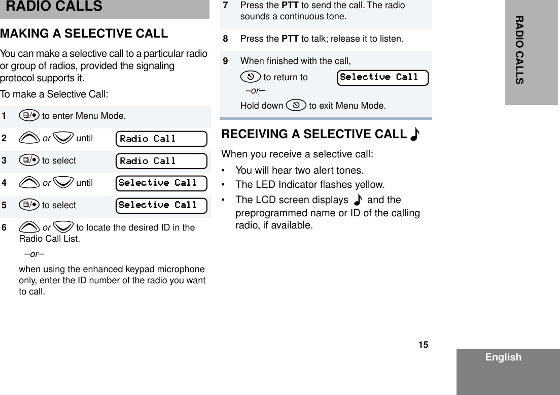 15EnglishRADIO CALLSRADIO CALLSMAKING A SELECTIVE CALLYou can make a selective call to a particular radio or group of radios, provided the signaling protocol supports it.To make a Selective Call:RECEIVING A SELECTIVE CALL FWhen you receive a selective call: • You will hear two alert tones.• The LED Indicator ﬂashes yellow. • The LCD screen displays  F  and the preprogrammed name or ID of the calling radio, if available. 1u to enter Menu Mode.2y or z until3u to select4y or z until5u to select6y or z to locate the desired ID in the Radio Call List.  –or– when using the enhanced keypad microphone only, enter the ID number of the radio you want to call.RRRRaaaaddddiiiioooo    CCCCaaaallllllllRRRRaaaaddddiiiioooo    CCCCaaaallllllllSSSSeeeelllleeeeccccttttiiiivvvveeee    CCCCaaaallllllllSSSSeeeelllleeeeccccttttiiiivvvveeee    CCCCaaaallllllll7Press the PTT to send the call. The radio sounds a continuous tone.8Press the PTT to talk; release it to listen.9When ﬁnished with the call,t to return to   –or–Hold down t to exit Menu Mode.SSSSeeeelllleeeeccccttttiiiivvvveeee    CCCCaaaallllllll
