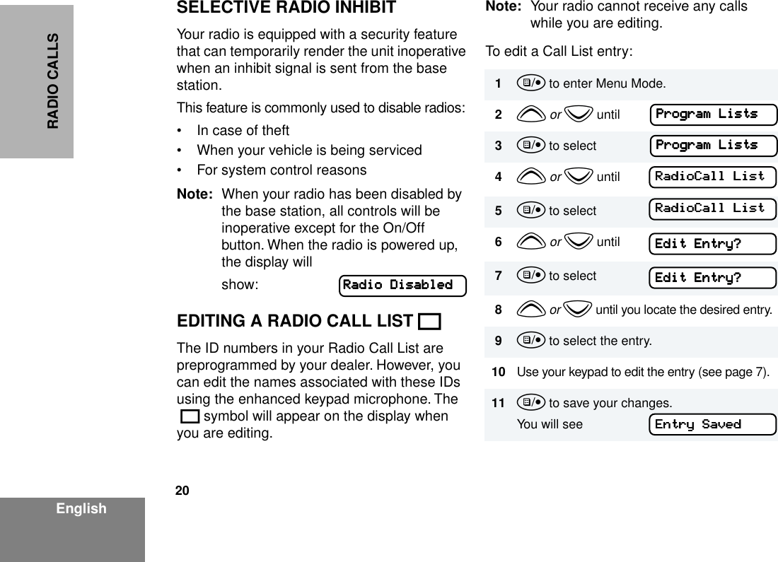 20EnglishRADIO CALLSSELECTIVE RADIO INHIBITYour radio is equipped with a security feature that can temporarily render the unit inoperative when an inhibit signal is sent from the base station.This feature is commonly used to disable radios:• In case of theft• When your vehicle is being serviced• For system control reasonsNote: When your radio has been disabled by the base station, all controls will be inoperative except for the On/Off button. When the radio is powered up, the display will show:EDITING A RADIO CALL LIST KThe ID numbers in your Radio Call List are preprogrammed by your dealer. However, you can edit the names associated with these IDs using the enhanced keypad microphone. The K symbol will appear on the display when you are editing.Note: Your radio cannot receive any calls while you are editing.To edit a Call List entry:RRRRaaaaddddiiiioooo    DDDDiiiissssaaaabbbblllleeeedddd1u to enter Menu Mode.2y or z until3u to select4y or z until5u to select6y or z until7u to select8y or z until you locate the desired entry.9u to select the entry.10 Use your keypad to edit the entry (see page 7).11 u to save your changes.You will seePPPPrrrrooooggggrrrraaaammmm    LLLLiiiissssttttssss    PPPPrrrrooooggggrrrraaaammmm    LLLLiiiissssttttssss    RRRRaaaaddddiiiiooooCCCCaaaallllllll    LLLLiiiissssttttRRRRaaaaddddiiiiooooCCCCaaaallllllll    LLLLiiiissssttttEEEEddddiiiitttt    EEEEnnnnttttrrrryyyy????EEEEddddiiiitttt    EEEEnnnnttttrrrryyyy????EEEEnnnnttttrrrryyyy    SSSSaaaavvvveeeedddd