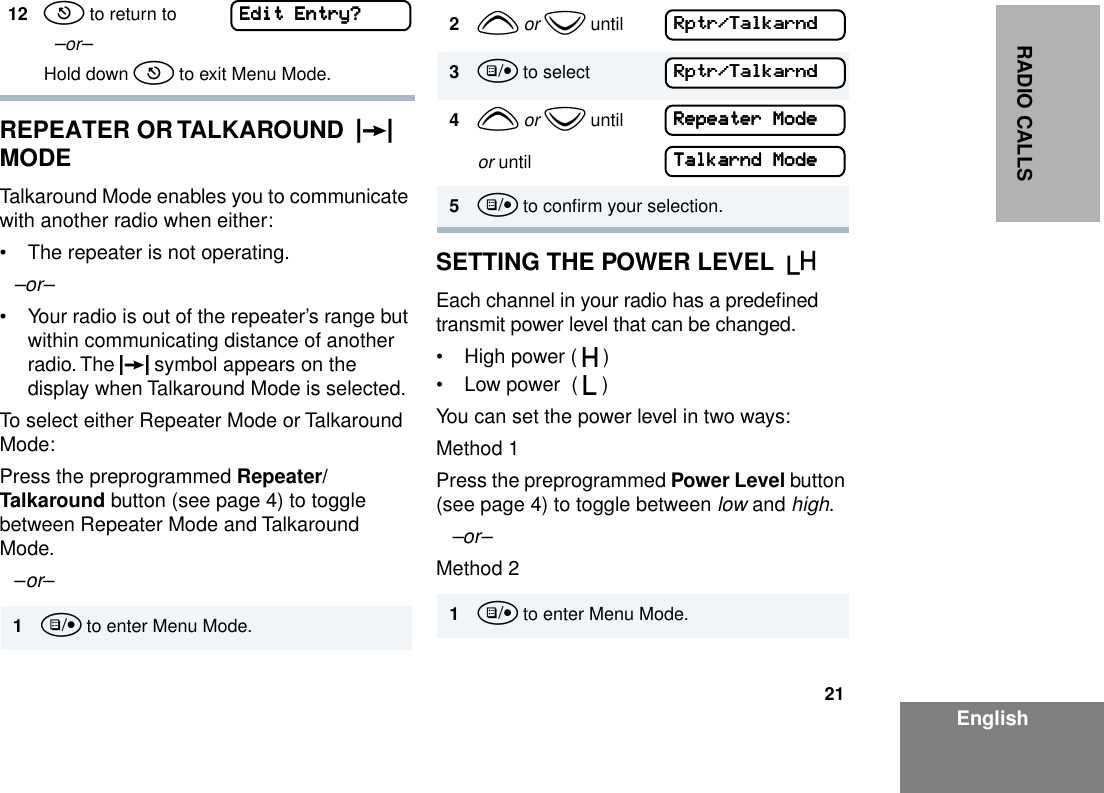 21EnglishRADIO CALLSREPEATER OR TALKAROUND  J  MODETalkaround Mode enables you to communicate with another radio when either:• The repeater is not operating.–or–• Your radio is out of the repeater’s range but within communicating distance of another radio. The J symbol appears on the display when Talkaround Mode is selected.To select either Repeater Mode or Talkaround Mode:Press the preprogrammed Repeater/Talkaround button (see page 4) to toggle between Repeater Mode and Talkaround Mode.–or– SETTING THE POWER LEVEL  BEach channel in your radio has a predeﬁned transmit power level that can be changed.• High power ( S )• Low power  ( R )You can set the power level in two ways:Method 1Press the preprogrammed Power Level button (see page 4) to toggle between low and high.–or– Method 212 t to return to  –or–Hold down t to exit Menu Mode.1u to enter Menu Mode.EEEEddddiiiitttt    EEEEnnnnttttrrrryyyy???? 2y or z until3u to select4y or z untilor until5u to conﬁrm your selection.1u to enter Menu Mode.RRRRppppttttrrrr////TTTTaaaallllkkkkaaaarrrrnnnnddddRRRRppppttttrrrr////TTTTaaaallllkkkkaaaarrrrnnnnddddRRRReeeeppppeeeeaaaatttteeeerrrr    MMMMooooddddeeeeTTTTaaaallllkkkkaaaarrrrnnnndddd    MMMMooooddddeeee