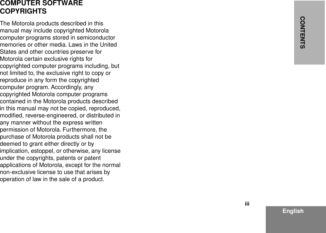  iii EnglishCONTENTS COMPUTER SOFTWARECOPYRIGHTS The Motorola products described in this manual may include copyrighted Motorola computer programs stored in semiconductor memories or other media. Laws in the United States and other countries preserve for Motorola certain exclusive rights for copyrighted computer programs including, but not limited to, the exclusive right to copy or reproduce in any form the copyrighted computer program. Accordingly, any copyrighted Motorola computer programs contained in the Motorola products described in this manual may not be copied, reproduced, modiﬁed, reverse-engineered, or distributed in any manner without the express written permission of Motorola. Furthermore, the purchase of Motorola products shall not be deemed to grant either directly or by implication, estoppel, or otherwise, any license under the copyrights, patents or patent applications of Motorola, except for the normal non-exclusive license to use that arises by operation of law in the sale of a product.