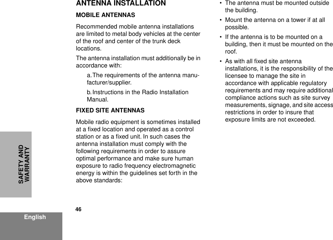 46EnglishSAFETY AND WARRANTYANTENNA INSTALLATIONMOBILE ANTENNASRecommended mobile antenna installations are limited to metal body vehicles at the center of the roof and center of the trunk deck locations.The antenna installation must additionally be in accordance with: a.The requirements of the antenna manu-facturer/supplier.b.Instructions in the Radio Installation Manual.FIXED SITE ANTENNASMobile radio equipment is sometimes installed at a ﬁxed location and operated as a control station or as a ﬁxed unit. In such cases the antenna installation must comply with the following requirements in order to assure optimal performance and make sure human exposure to radio frequency electromagnetic energy is within the guidelines set forth in the above standards:• The antenna must be mounted outside the building.• Mount the antenna on a tower if at all possible.• If the antenna is to be mounted on a building, then it must be mounted on the roof.• As with all ﬁxed site antenna installations, it is the responsibility of the licensee to manage the site in accordance with applicable regulatory requirements and may require additional compliance actions such as site survey measurements, signage, and site access restrictions in order to insure that exposure limits are not exceeded.