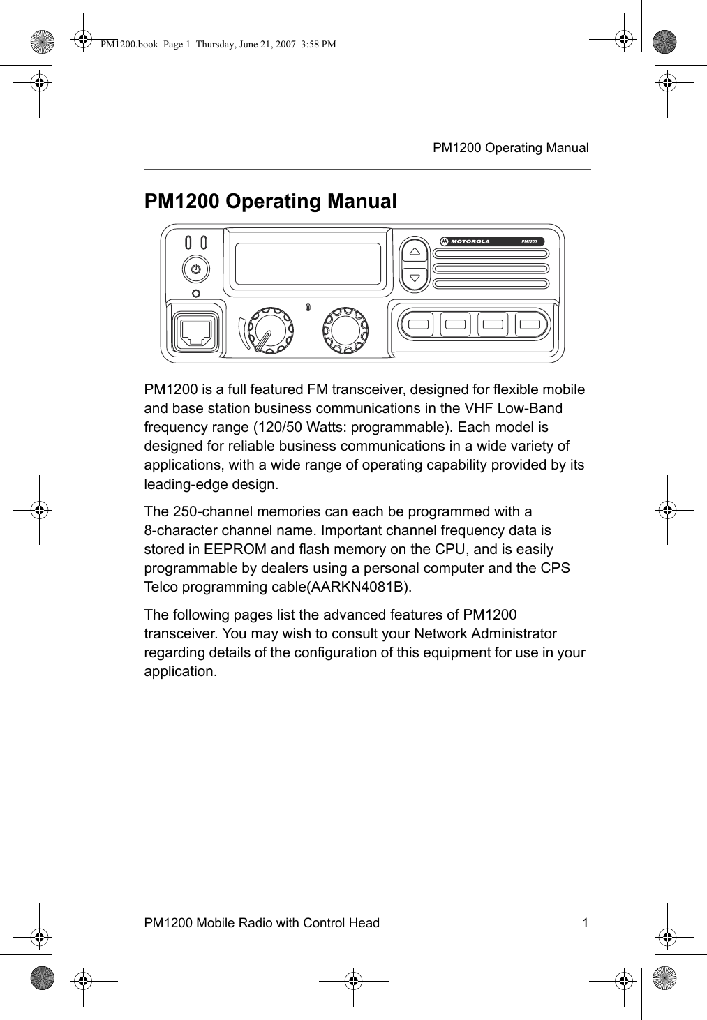 PM1200 Mobile Radio with Control Head 1PM1200 Operating ManualPM1200 Operating ManualPM1200 is a full featured FM transceiver, designed for flexible mobile and base station business communications in the VHF Low-Band frequency range (120/50 Watts: programmable). Each model is designed for reliable business communications in a wide variety of applications, with a wide range of operating capability provided by its leading-edge design.The 250-channel memories can each be programmed with a             8-character channel name. Important channel frequency data is stored in EEPROM and flash memory on the CPU, and is easily programmable by dealers using a personal computer and the CPS Telco programming cable(AARKN4081B).The following pages list the advanced features of PM1200 transceiver. You may wish to consult your Network Administrator regarding details of the configuration of this equipment for use in your application.PM1200.book  Page 1  Thursday, June 21, 2007  3:58 PM