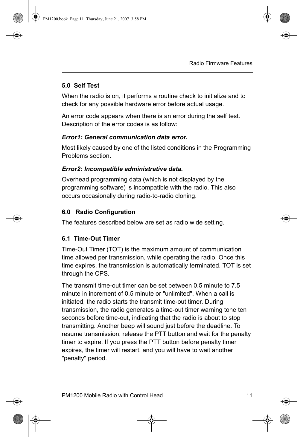 PM1200 Mobile Radio with Control Head 11Radio Firmware Features5.0  Self TestWhen the radio is on, it performs a routine check to initialize and to check for any possible hardware error before actual usage. An error code appears when there is an error during the self test. Description of the error codes is as follow: Error1: General communication data error. Most likely caused by one of the listed conditions in the Programming Problems section.Error2: Incompatible administrative data. Overhead programming data (which is not displayed by the programming software) is incompatible with the radio. This also occurs occasionally during radio-to-radio cloning.6.0   Radio ConfigurationThe features described below are set as radio wide setting.6.1  Time-Out TimerTime-Out Timer (TOT) is the maximum amount of communication time allowed per transmission, while operating the radio. Once this time expires, the transmission is automatically terminated. TOT is set through the CPS. The transmit time-out timer can be set between 0.5 minute to 7.5 minute in increment of 0.5 minute or &quot;unlimited&quot;. When a call is initiated, the radio starts the transmit time-out timer. During transmission, the radio generates a time-out timer warning tone ten seconds before time-out, indicating that the radio is about to stop transmitting. Another beep will sound just before the deadline. To resume transmission, release the PTT button and wait for the penalty timer to expire. If you press the PTT button before penalty timer expires, the timer will restart, and you will have to wait another &quot;penalty&quot; period. PM1200.book  Page 11  Thursday, June 21, 2007  3:58 PM