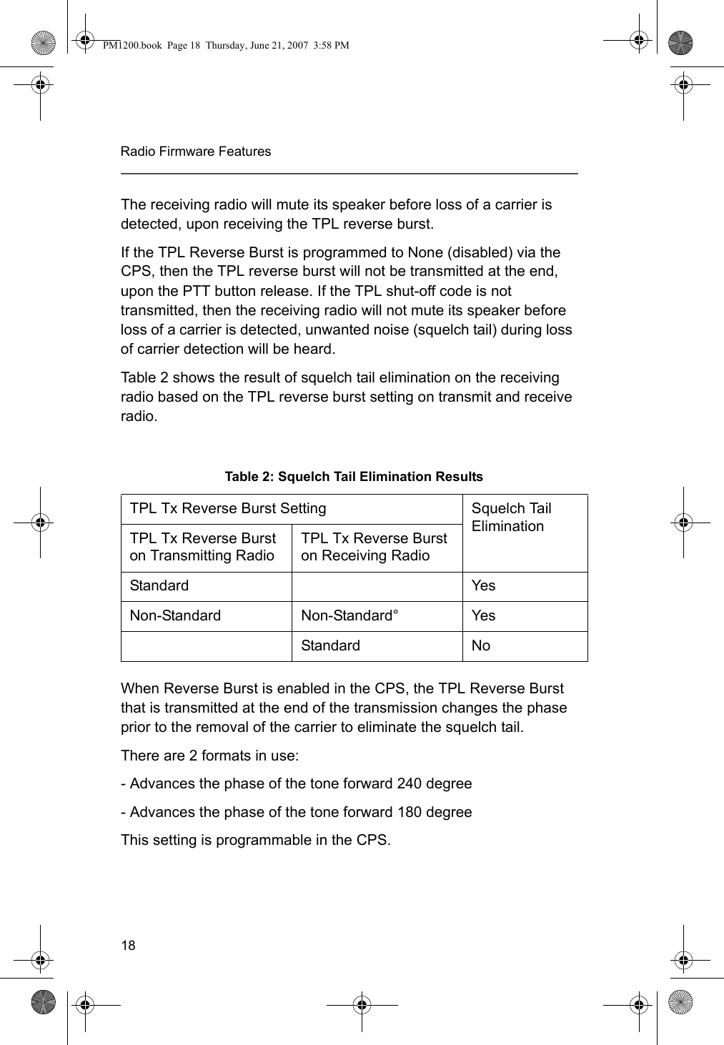 18Radio Firmware FeaturesThe receiving radio will mute its speaker before loss of a carrier is detected, upon receiving the TPL reverse burst. If the TPL Reverse Burst is programmed to None (disabled) via the CPS, then the TPL reverse burst will not be transmitted at the end, upon the PTT button release. If the TPL shut-off code is not transmitted, then the receiving radio will not mute its speaker before loss of a carrier is detected, unwanted noise (squelch tail) during loss of carrier detection will be heard. Table 2 shows the result of squelch tail elimination on the receiving radio based on the TPL reverse burst setting on transmit and receive radio.When Reverse Burst is enabled in the CPS, the TPL Reverse Burst that is transmitted at the end of the transmission changes the phase prior to the removal of the carrier to eliminate the squelch tail.There are 2 formats in use:- Advances the phase of the tone forward 240 degree - Advances the phase of the tone forward 180 degree This setting is programmable in the CPS.Table 2: Squelch Tail Elimination Results TPL Tx Reverse Burst Setting Squelch Tail EliminationTPL Tx Reverse Burst on Transmitting RadioTPL Tx Reverse Burst on Receiving RadioStandard Yes Non-Standard Non-Standard° YesStandard NoPM1200.book  Page 18  Thursday, June 21, 2007  3:58 PM