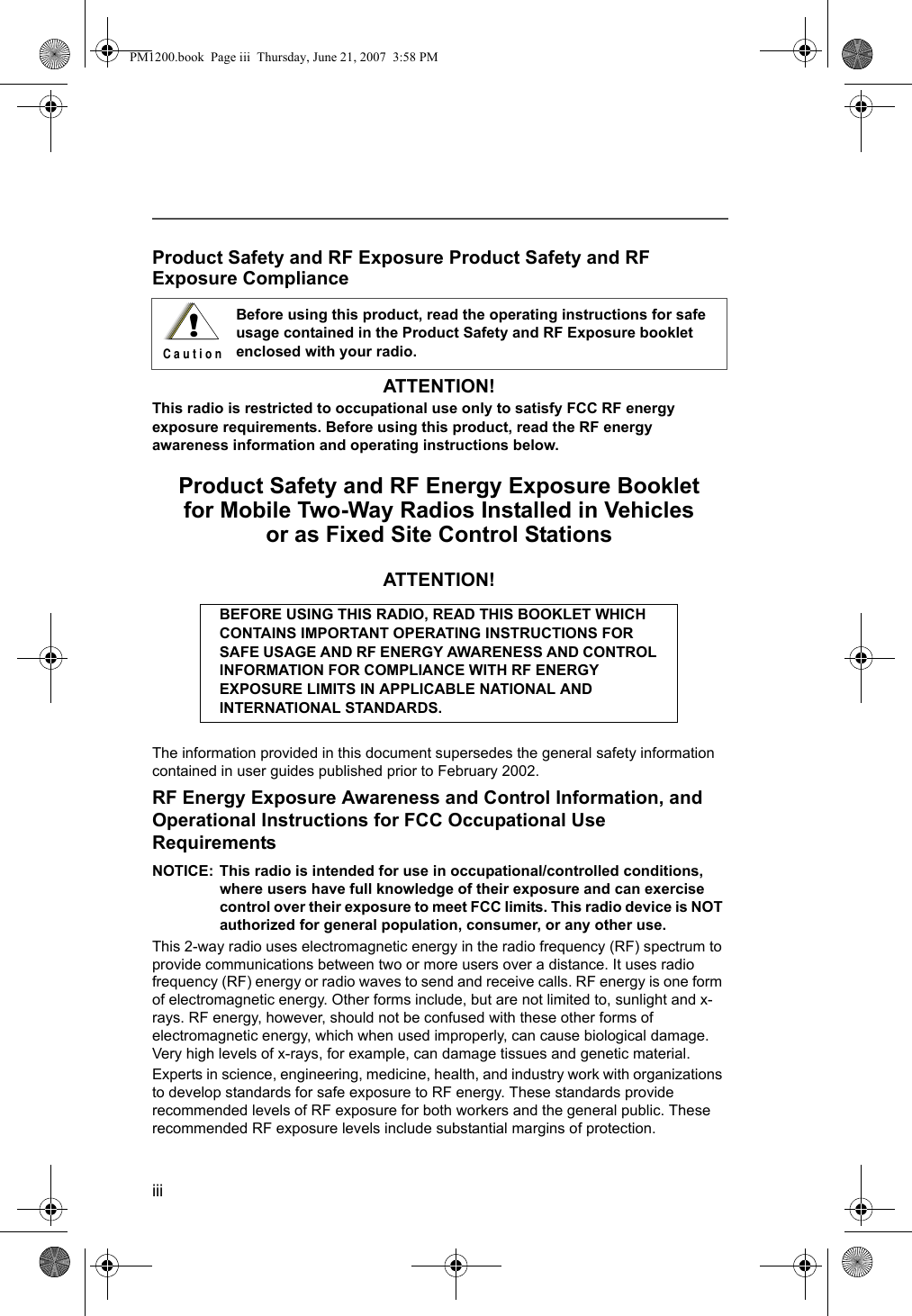 iiiProduct Safety and RF Exposure Product Safety and RF Exposure ComplianceATTENTION! This radio is restricted to occupational use only to satisfy FCC RF energy exposure requirements. Before using this product, read the RF energy awareness information and operating instructions below. Product Safety and RF Energy Exposure Bookletfor Mobile Two-Way Radios Installed in Vehicles or as Fixed Site Control StationsATTENTION!The information provided in this document supersedes the general safety information contained in user guides published prior to February 2002.RF Energy Exposure Awareness and Control Information, and Operational Instructions for FCC Occupational Use RequirementsNOTICE: This radio is intended for use in occupational/controlled conditions, where users have full knowledge of their exposure and can exercise control over their exposure to meet FCC limits. This radio device is NOT authorized for general population, consumer, or any other use.This 2-way radio uses electromagnetic energy in the radio frequency (RF) spectrum to provide communications between two or more users over a distance. It uses radio frequency (RF) energy or radio waves to send and receive calls. RF energy is one form of electromagnetic energy. Other forms include, but are not limited to, sunlight and x-rays. RF energy, however, should not be confused with these other forms of electromagnetic energy, which when used improperly, can cause biological damage. Very high levels of x-rays, for example, can damage tissues and genetic material.Experts in science, engineering, medicine, health, and industry work with organizations to develop standards for safe exposure to RF energy. These standards provide recommended levels of RF exposure for both workers and the general public. These recommended RF exposure levels include substantial margins of protection.Before using this product, read the operating instructions for safe usage contained in the Product Safety and RF Exposure booklet enclosed with your radio.BEFORE USING THIS RADIO, READ THIS BOOKLET WHICH CONTAINS IMPORTANT OPERATING INSTRUCTIONS FOR SAFE USAGE AND RF ENERGY AWARENESS AND CONTROL INFORMATION FOR COMPLIANCE WITH RF ENERGY EXPOSURE LIMITS IN APPLICABLE NATIONAL AND INTERNATIONAL STANDARDS.!C a u t i o nPM1200.book  Page iii  Thursday, June 21, 2007  3:58 PM