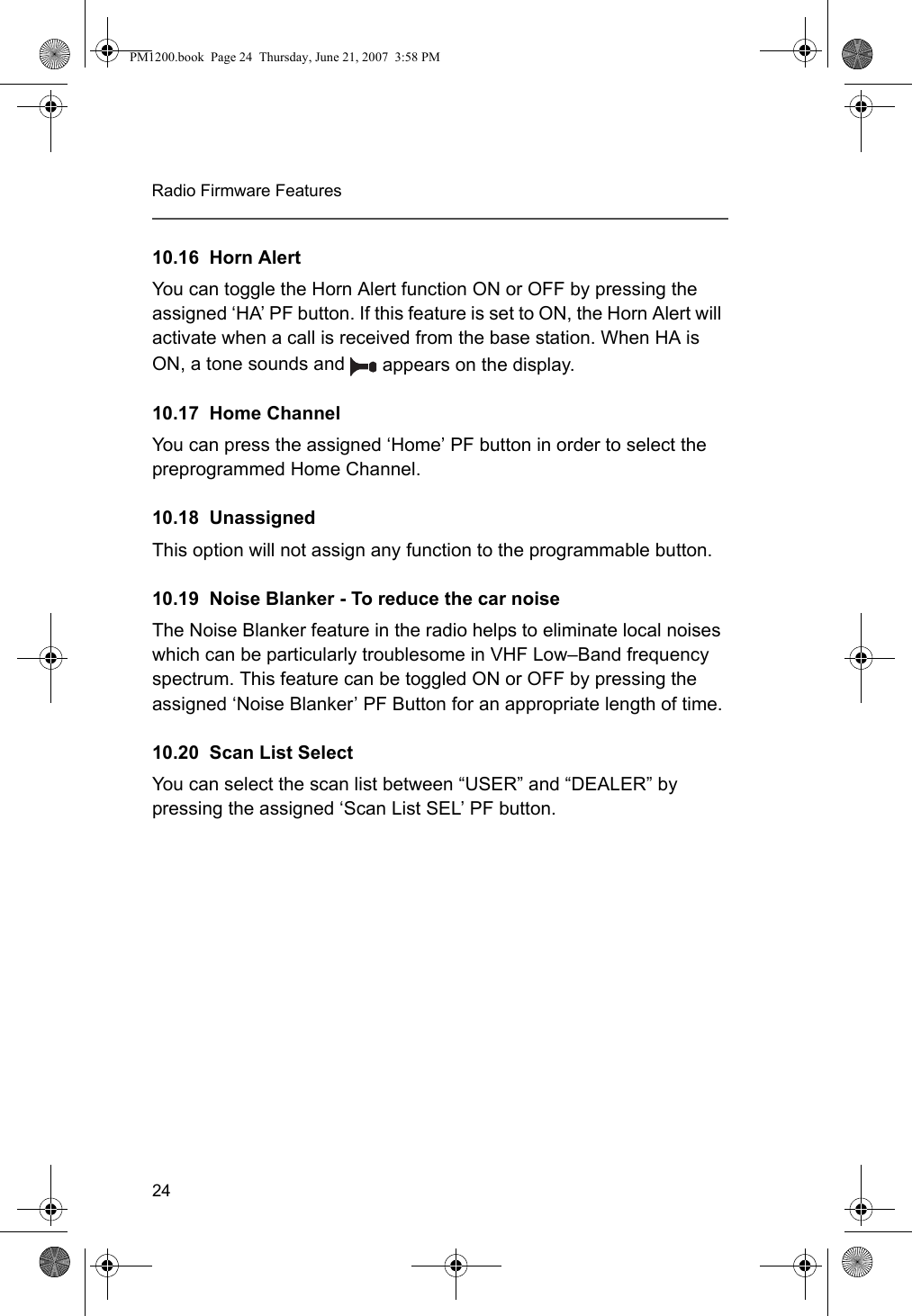 24Radio Firmware Features10.16  Horn AlertYou can toggle the Horn Alert function ON or OFF by pressing the assigned ‘HA’ PF button. If this feature is set to ON, the Horn Alert will activate when a call is received from the base station. When HA is ON, a tone sounds and   appears on the display.10.17  Home ChannelYou can press the assigned ‘Home’ PF button in order to select the preprogrammed Home Channel.10.18  UnassignedThis option will not assign any function to the programmable button. 10.19  Noise Blanker - To reduce the car noiseThe Noise Blanker feature in the radio helps to eliminate local noises which can be particularly troublesome in VHF Low–Band frequency spectrum. This feature can be toggled ON or OFF by pressing the assigned ‘Noise Blanker’ PF Button for an appropriate length of time.10.20  Scan List SelectYou can select the scan list between “USER” and “DEALER” by pressing the assigned ‘Scan List SEL’ PF button. PM1200.book  Page 24  Thursday, June 21, 2007  3:58 PM