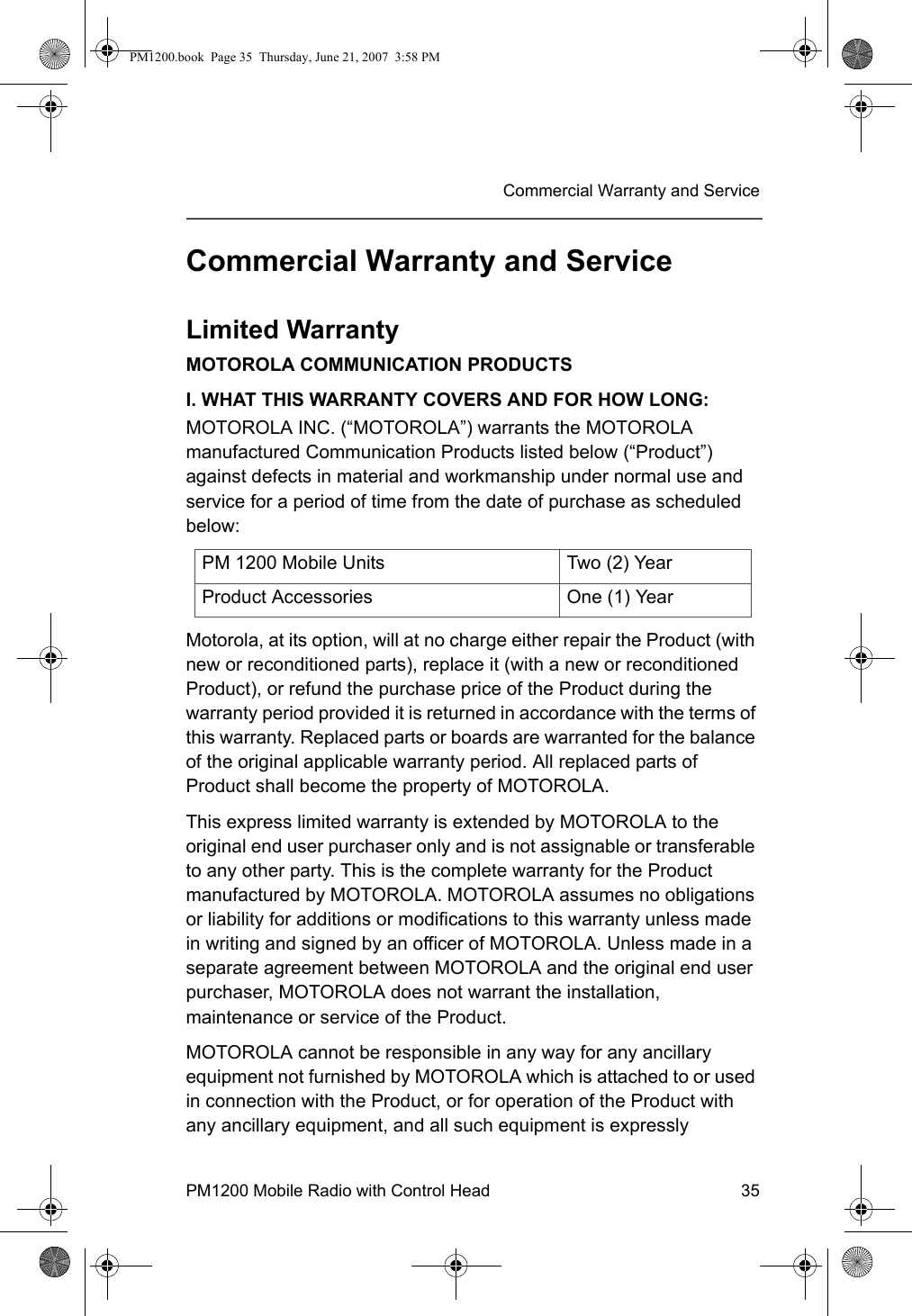 PM1200 Mobile Radio with Control Head 35Commercial Warranty and ServiceCommercial Warranty and ServiceLimited WarrantyMOTOROLA COMMUNICATION PRODUCTSI. WHAT THIS WARRANTY COVERS AND FOR HOW LONG:MOTOROLA INC. (“MOTOROLA”) warrants the MOTOROLA manufactured Communication Products listed below (“Product”) against defects in material and workmanship under normal use and service for a period of time from the date of purchase as scheduled below:Motorola, at its option, will at no charge either repair the Product (with new or reconditioned parts), replace it (with a new or reconditioned Product), or refund the purchase price of the Product during the warranty period provided it is returned in accordance with the terms of this warranty. Replaced parts or boards are warranted for the balance of the original applicable warranty period. All replaced parts of Product shall become the property of MOTOROLA.This express limited warranty is extended by MOTOROLA to the original end user purchaser only and is not assignable or transferable to any other party. This is the complete warranty for the Product manufactured by MOTOROLA. MOTOROLA assumes no obligations or liability for additions or modifications to this warranty unless made in writing and signed by an officer of MOTOROLA. Unless made in a separate agreement between MOTOROLA and the original end user purchaser, MOTOROLA does not warrant the installation, maintenance or service of the Product.MOTOROLA cannot be responsible in any way for any ancillary equipment not furnished by MOTOROLA which is attached to or used in connection with the Product, or for operation of the Product with any ancillary equipment, and all such equipment is expressly PM 1200 Mobile Units Two (2) YearProduct Accessories One (1) YearPM1200.book  Page 35  Thursday, June 21, 2007  3:58 PM