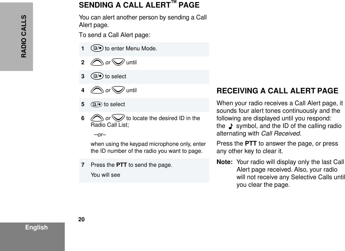 20EnglishRADIO CALLSSENDING A CALL ALERT™ PAGEYou can alert another person by sending a Call Alert page.To send a Call Alert page:RECEIVING A CALL ALERT PAGEWhen your radio receives a Call Alert page, it sounds four alert tones continuously and the following are displayed until you respond: the  F  symbol, and the ID of the calling radio alternating with Call Received.Press the PTT to answer the page, or press any other key to clear it.Note: Your radio will display only the last Call Alert page received. Also, your radio will not receive any Selective Calls until you clear the page.1u to enter Menu Mode.2y or z until3u to select4y or z until5) to select6y or z to locate the desired ID in the Radio Call List;  –or–when using the keypad microphone only, enter the ID number of the radio you want to page.7Press the PTT to send the page.You will see