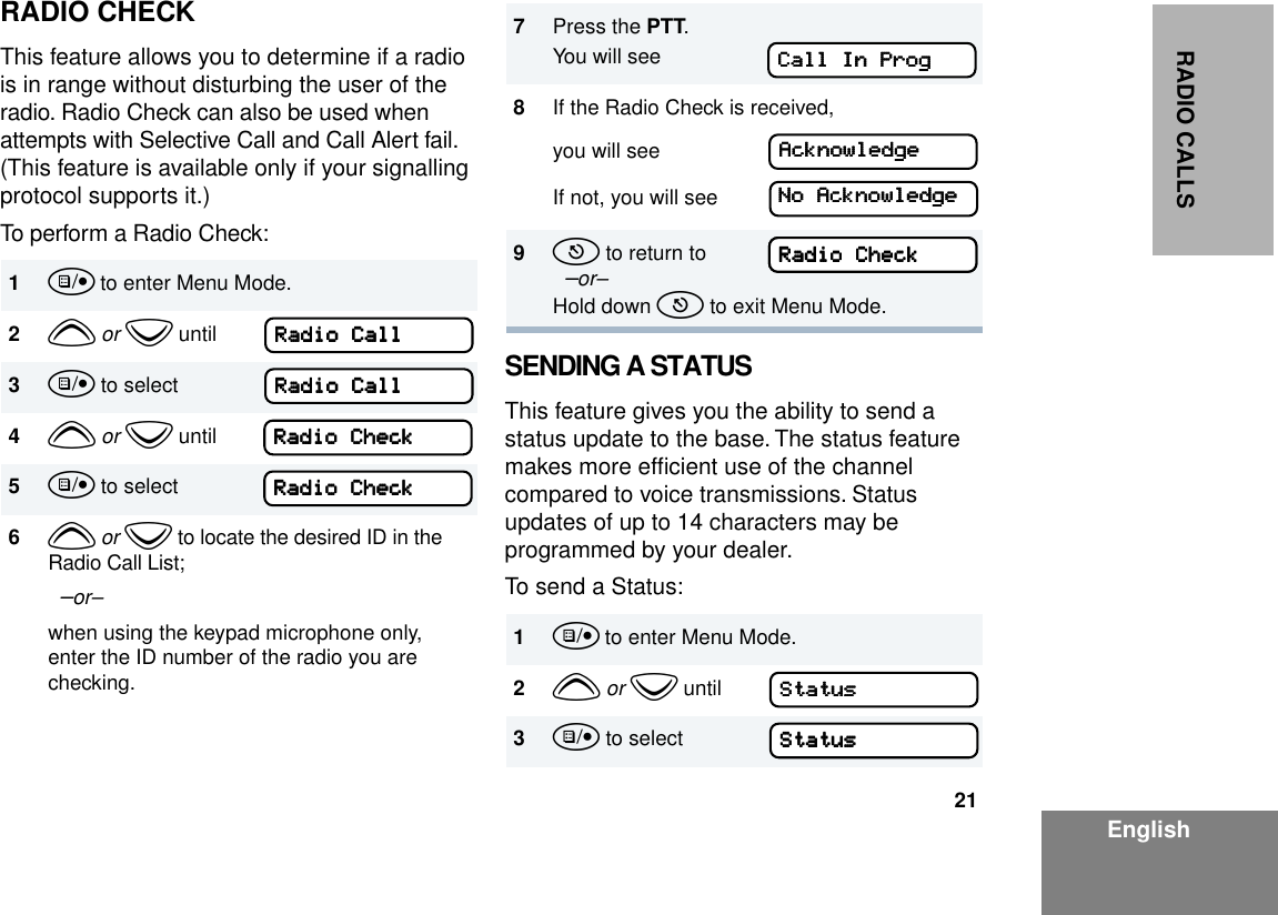 21EnglishRADIO CALLSRADIO CHECKThis feature allows you to determine if a radio is in range without disturbing the user of the radio. Radio Check can also be used when attempts with Selective Call and Call Alert fail. (This feature is available only if your signalling protocol supports it.)To perform a Radio Check:SENDING A STATUSThis feature gives you the ability to send a status update to the base. The status feature makes more efﬁcient use of the channel compared to voice transmissions. Status updates of up to 14 characters may be programmed by your dealer.To send a Status:1u to enter Menu Mode.2y or z until3u to select4y or z until5u to select6y or z to locate the desired ID in the Radio Call List;  –or– when using the keypad microphone only, enter the ID number of the radio you are checking.RRRRaaaaddddiiiioooo    CCCCaaaallllllllRRRRaaaaddddiiiioooo    CCCCaaaallllllllRRRRaaaaddddiiiioooo    CCCChhhheeeecccckkkkRRRRaaaaddddiiiioooo    CCCChhhheeeecccckkkk7Press the PTT.You will see 8If the Radio Check is received, you will see If not, you will see9t to return to  –or–Hold down t to exit Menu Mode.1u to enter Menu Mode.2y or z until3u to selectCCCCaaaallllllll    IIIInnnn    PPPPrrrrooooggggAAAAcccckkkknnnnoooowwwwlllleeeeddddggggeeeeNNNNoooo    AAAAcccckkkknnnnoooowwwwlllleeeeddddggggeeeeRRRRaaaaddddiiiioooo    CCCChhhheeeecccckkkkRRRRaaaaddddiiiioooo    CCCChhhheeeecccckkkkSSSSttttaaaattttuuuussssSSSSttttaaaattttuuuussss