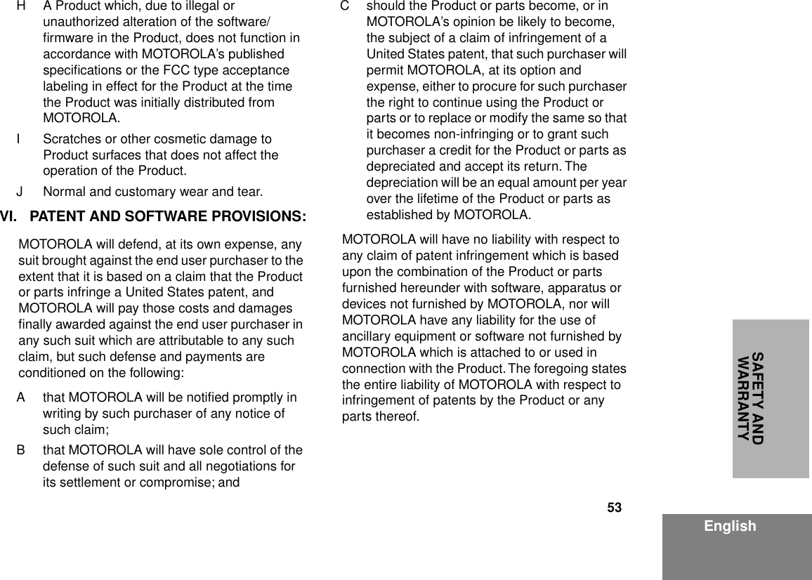 53EnglishSAFETY AND WARRANTYH A Product which, due to illegal or unauthorized alteration of the software/ﬁrmware in the Product, does not function in accordance with MOTOROLA’s published speciﬁcations or the FCC type acceptance labeling in effect for the Product at the time the Product was initially distributed from MOTOROLA.I Scratches or other cosmetic damage to Product surfaces that does not affect the operation of the Product.J Normal and customary wear and tear.VI. PATENT AND SOFTWARE PROVISIONS:MOTOROLA will defend, at its own expense, any suit brought against the end user purchaser to the extent that it is based on a claim that the Product or parts infringe a United States patent, and MOTOROLA will pay those costs and damages ﬁnally awarded against the end user purchaser in any such suit which are attributable to any such claim, but such defense and payments are conditioned on the following:A that MOTOROLA will be notiﬁed promptly in writing by such purchaser of any notice of such claim;B that MOTOROLA will have sole control of the defense of such suit and all negotiations for its settlement or compromise; andC should the Product or parts become, or in MOTOROLA’s opinion be likely to become, the subject of a claim of infringement of a United States patent, that such purchaser will permit MOTOROLA, at its option and expense, either to procure for such purchaser the right to continue using the Product or parts or to replace or modify the same so that it becomes non-infringing or to grant such purchaser a credit for the Product or parts as depreciated and accept its return. The depreciation will be an equal amount per year over the lifetime of the Product or parts as established by MOTOROLA.MOTOROLA will have no liability with respect to any claim of patent infringement which is based upon the combination of the Product or parts furnished hereunder with software, apparatus or devices not furnished by MOTOROLA, nor will MOTOROLA have any liability for the use of ancillary equipment or software not furnished by MOTOROLA which is attached to or used in connection with the Product. The foregoing states the entire liability of MOTOROLA with respect to infringement of patents by the Product or any parts thereof.