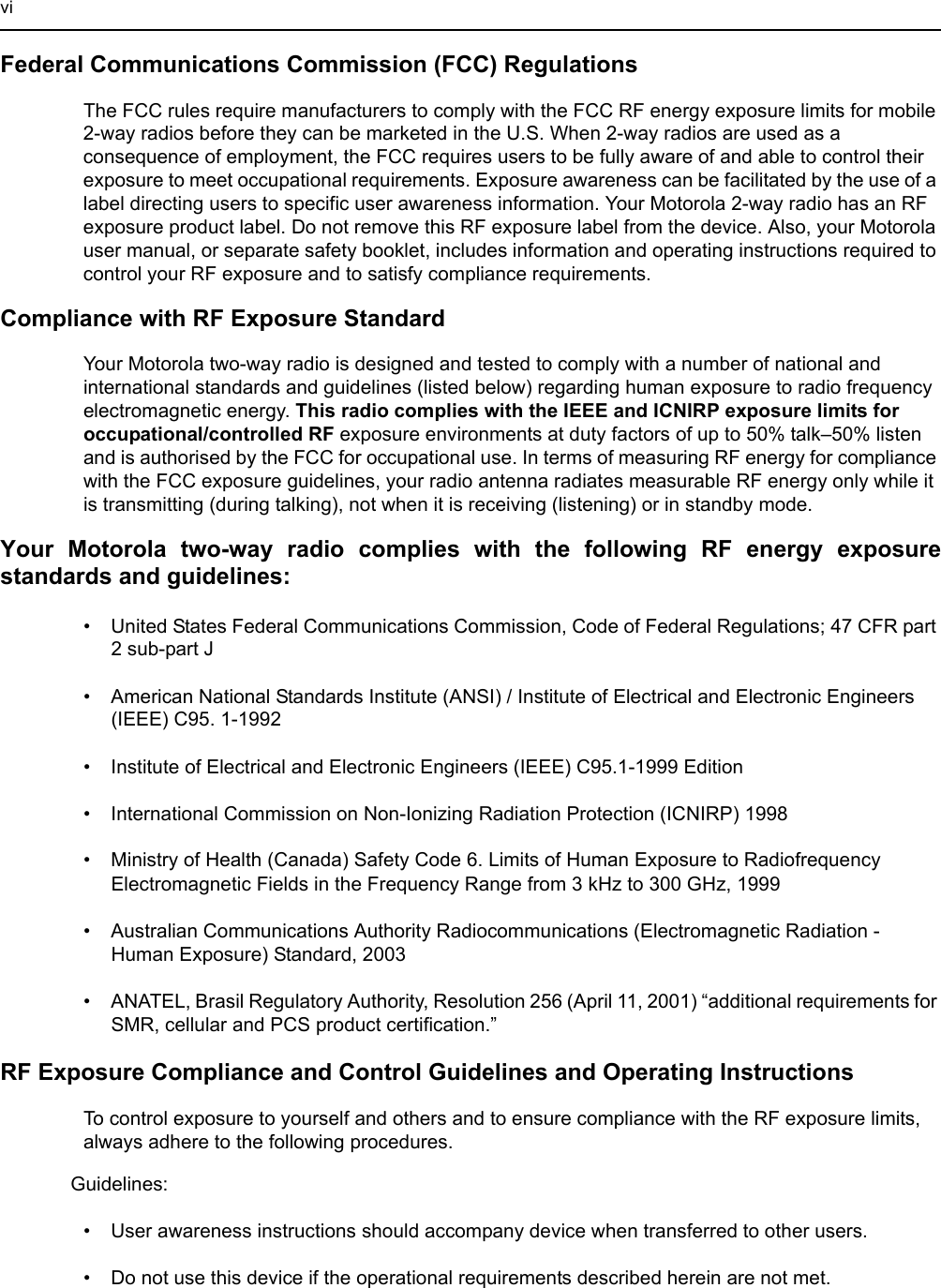 viFederal Communications Commission (FCC) RegulationsThe FCC rules require manufacturers to comply with the FCC RF energy exposure limits for mobile 2-way radios before they can be marketed in the U.S. When 2-way radios are used as a consequence of employment, the FCC requires users to be fully aware of and able to control their exposure to meet occupational requirements. Exposure awareness can be facilitated by the use of a label directing users to specific user awareness information. Your Motorola 2-way radio has an RF exposure product label. Do not remove this RF exposure label from the device. Also, your Motorola user manual, or separate safety booklet, includes information and operating instructions required to control your RF exposure and to satisfy compliance requirements.Compliance with RF Exposure StandardYour Motorola two-way radio is designed and tested to comply with a number of national and international standards and guidelines (listed below) regarding human exposure to radio frequency electromagnetic energy. This radio complies with the IEEE and ICNIRP exposure limits for occupational/controlled RF exposure environments at duty factors of up to 50% talk–50% listen and is authorised by the FCC for occupational use. In terms of measuring RF energy for compliance with the FCC exposure guidelines, your radio antenna radiates measurable RF energy only while it is transmitting (during talking), not when it is receiving (listening) or in standby mode.Your Motorola two-way radio complies with the following RF energy exposure standards and guidelines:• United States Federal Communications Commission, Code of Federal Regulations; 47 CFR part 2 sub-part J• American National Standards Institute (ANSI) / Institute of Electrical and Electronic Engineers (IEEE) C95. 1-1992• Institute of Electrical and Electronic Engineers (IEEE) C95.1-1999 Edition• International Commission on Non-Ionizing Radiation Protection (ICNIRP) 1998• Ministry of Health (Canada) Safety Code 6. Limits of Human Exposure to Radiofrequency Electromagnetic Fields in the Frequency Range from 3 kHz to 300 GHz, 1999• Australian Communications Authority Radiocommunications (Electromagnetic Radiation - Human Exposure) Standard, 2003 • ANATEL, Brasil Regulatory Authority, Resolution 256 (April 11, 2001) “additional requirements for SMR, cellular and PCS product certification.”RF Exposure Compliance and Control Guidelines and Operating InstructionsTo control exposure to yourself and others and to ensure compliance with the RF exposure limits, always adhere to the following procedures.Guidelines:• User awareness instructions should accompany device when transferred to other users.• Do not use this device if the operational requirements described herein are not met.