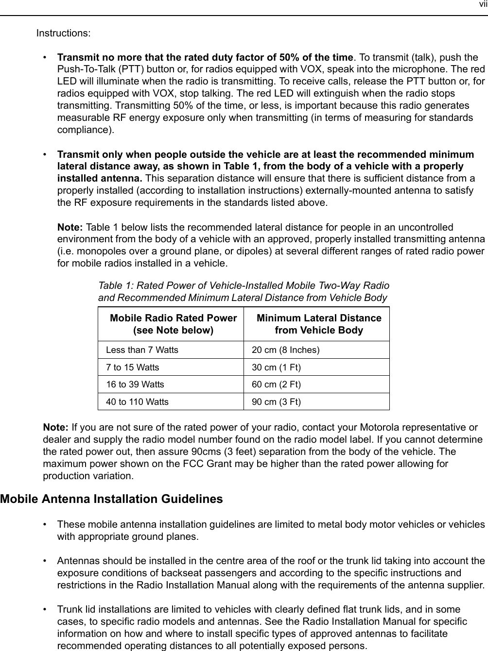 viiInstructions:•Transmit no more that the rated duty factor of 50% of the time. To transmit (talk), push the Push-To-Talk (PTT) button or, for radios equipped with VOX, speak into the microphone. The red LED will illuminate when the radio is transmitting. To receive calls, release the PTT button or, for radios equipped with VOX, stop talking. The red LED will extinguish when the radio stops transmitting. Transmitting 50% of the time, or less, is important because this radio generates measurable RF energy exposure only when transmitting (in terms of measuring for standards compliance).•Transmit only when people outside the vehicle are at least the recommended minimum lateral distance away, as shown in Table 1, from the body of a vehicle with a properly installed antenna. This separation distance will ensure that there is sufficient distance from a properly installed (according to installation instructions) externally-mounted antenna to satisfy the RF exposure requirements in the standards listed above.   Note: Table 1 below lists the recommended lateral distance for people in an uncontrolled environment from the body of a vehicle with an approved, properly installed transmitting antenna (i.e. monopoles over a ground plane, or dipoles) at several different ranges of rated radio power for mobile radios installed in a vehicle.Note: If you are not sure of the rated power of your radio, contact your Motorola representative or dealer and supply the radio model number found on the radio model label. If you cannot determine the rated power out, then assure 90cms (3 feet) separation from the body of the vehicle. The maximum power shown on the FCC Grant may be higher than the rated power allowing for production variation.Mobile Antenna Installation Guidelines• These mobile antenna installation guidelines are limited to metal body motor vehicles or vehicles with appropriate ground planes.• Antennas should be installed in the centre area of the roof or the trunk lid taking into account the exposure conditions of backseat passengers and according to the specific instructions and restrictions in the Radio Installation Manual along with the requirements of the antenna supplier.• Trunk lid installations are limited to vehicles with clearly defined flat trunk lids, and in some cases, to specific radio models and antennas. See the Radio Installation Manual for specific information on how and where to install specific types of approved antennas to facilitate recommended operating distances to all potentially exposed persons.Table 1: Rated Power of Vehicle-Installed Mobile Two-Way Radio and Recommended Minimum Lateral Distance from Vehicle Body Mobile Radio Rated Power (see Note below)Minimum Lateral Distance from Vehicle BodyLess than 7 Watts 20 cm (8 Inches)7 to 15 Watts 30 cm (1 Ft)16 to 39 Watts 60 cm (2 Ft)40 to 110 Watts 90 cm (3 Ft)