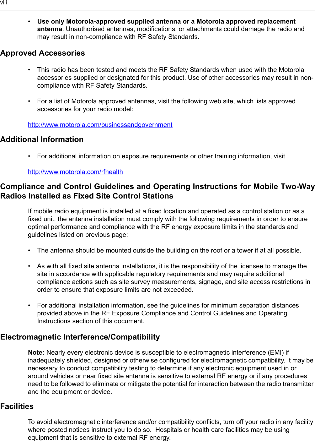 viii•Use only Motorola-approved supplied antenna or a Motorola approved replacement antenna. Unauthorised antennas, modifications, or attachments could damage the radio and may result in non-compliance with RF Safety Standards.Approved Accessories• This radio has been tested and meets the RF Safety Standards when used with the Motorola accessories supplied or designated for this product. Use of other accessories may result in non-compliance with RF Safety Standards.• For a list of Motorola approved antennas, visit the following web site, which lists approved accessories for your radio model:http://www.motorola.com/businessandgovernmentAdditional Information• For additional information on exposure requirements or other training information, visithttp://www.motorola.com/rfhealthCompliance and Control Guidelines and Operating Instructions for Mobile Two-Way Radios Installed as Fixed Site Control StationsIf mobile radio equipment is installed at a fixed location and operated as a control station or as a fixed unit, the antenna installation must comply with the following requirements in order to ensure optimal performance and compliance with the RF energy exposure limits in the standards and guidelines listed on previous page:• The antenna should be mounted outside the building on the roof or a tower if at all possible.• As with all fixed site antenna installations, it is the responsibility of the licensee to manage the site in accordance with applicable regulatory requirements and may require additional compliance actions such as site survey measurements, signage, and site access restrictions in order to ensure that exposure limits are not exceeded.• For additional installation information, see the guidelines for minimum separation distances provided above in the RF Exposure Compliance and Control Guidelines and Operating Instructions section of this document.Electromagnetic Interference/CompatibilityNote: Nearly every electronic device is susceptible to electromagnetic interference (EMI) if inadequately shielded, designed or otherwise configured for electromagnetic compatibility. It may be necessary to conduct compatibility testing to determine if any electronic equipment used in or around vehicles or near fixed site antenna is sensitive to external RF energy or if any procedures need to be followed to eliminate or mitigate the potential for interaction between the radio transmitter and the equipment or device.FacilitiesTo avoid electromagnetic interference and/or compatibility conflicts, turn off your radio in any facility where posted notices instruct you to do so.  Hospitals or health care facilities may be using equipment that is sensitive to external RF energy.