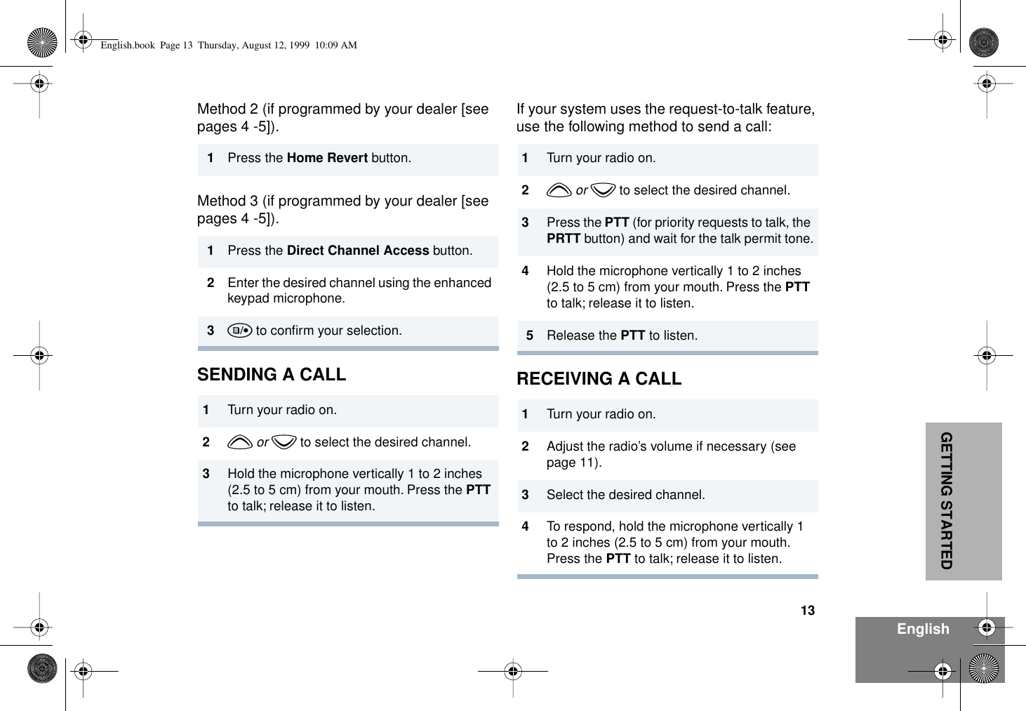 13EnglishGETTING STARTEDMethod 2 (if programmed by your dealer [see pages 4 -5]).Method 3 (if programmed by your dealer [see pages 4 -5]).SENDING A CALLIf your system uses the request-to-talk feature, use the following method to send a call:RECEIVING A CALL1Press the Home Revert button.1Press the Direct Channel Access button.2Enter the desired channel using the enhanced keypad microphone.3u to conﬁrm your selection.1Turn your radio on.2y or z to select the desired channel.3Hold the microphone vertically 1 to 2 inches (2.5 to 5 cm) from your mouth. Press the PTT to talk; release it to listen.1Turn your radio on.2y or z to select the desired channel.3Press the PTT (for priority requests to talk, the PRTT button) and wait for the talk permit tone.4Hold the microphone vertically 1 to 2 inches (2.5 to 5 cm) from your mouth. Press the PTT to talk; release it to listen.5Release the PTT to listen.1Turn your radio on.2Adjust the radio’s volume if necessary (see page 11).3Select the desired channel. 4To respond, hold the microphone vertically 1 to 2 inches (2.5 to 5 cm) from your mouth. Press the PTT to talk; release it to listen.English.book  Page 13  Thursday, August 12, 1999  10:09 AM