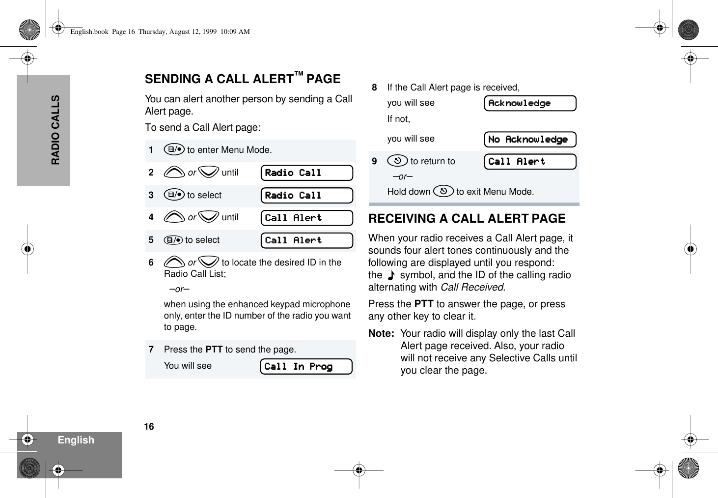 16EnglishRADIO CALLSSENDING A CALL ALERT™ PAGEYou can alert another person by sending a Call Alert page.To send a Call Alert page:RECEIVING A CALL ALERT PAGEWhen your radio receives a Call Alert page, it sounds four alert tones continuously and the following are displayed until you respond: the  F  symbol, and the ID of the calling radio alternating with Call Received.Press the PTT to answer the page, or press any other key to clear it.Note: Your radio will display only the last Call Alert page received. Also, your radio will not receive any Selective Calls until you clear the page.1u to enter Menu Mode.2y or z until3u to select4y or z until5) to select6y or z to locate the desired ID in the Radio Call List;  –or–when using the enhanced keypad microphone only, enter the ID number of the radio you want to page.7Press the PTT to send the page.You will seeRRRRaaaaddddiiiioooo    CCCCaaaallllllllRRRRaaaaddddiiiioooo    CCCCaaaallllllllCCCCaaaallllllll    AAAAlllleeeerrrrttttCCCCaaaallllllll    AAAAlllleeeerrrrttttCCCCaaaallllllll    IIIInnnn    PPPPrrrroooogggg8If the Call Alert page is received, you will seeIf not,you will see9t to return to  –or–Hold down t to exit Menu Mode.AAAAcccckkkknnnnoooowwwwlllleeeeddddggggeeeeNNNNoooo    AAAAcccckkkknnnnoooowwwwlllleeeeddddggggeeeeCCCCaaaallllllll    AAAAlllleeeerrrrttttEnglish.book  Page 16  Thursday, August 12, 1999  10:09 AM