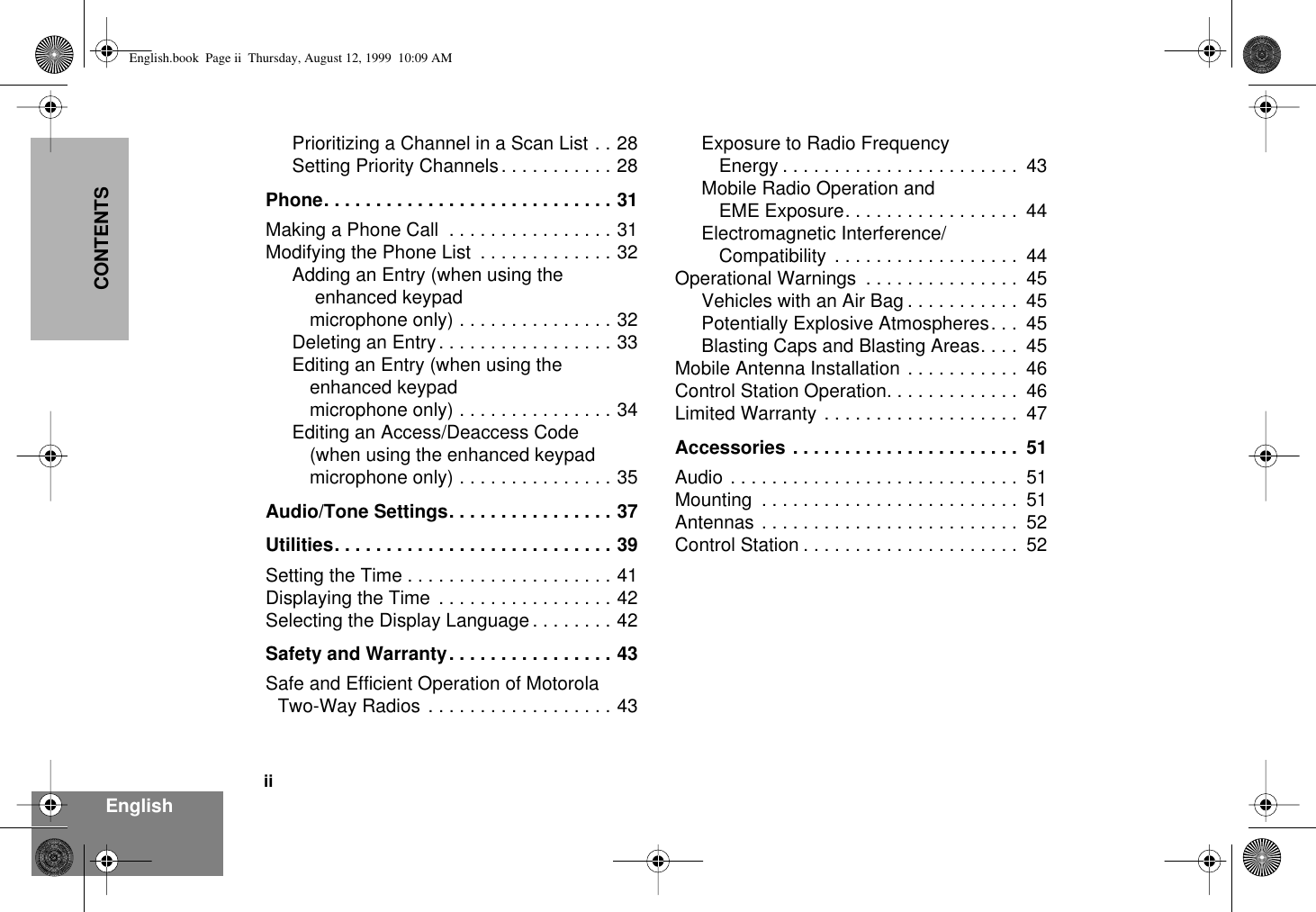  ii EnglishCONTENTS Prioritizing a Channel in a Scan List . . 28Setting Priority Channels. . . . . . . . . . . 28 Phone. . . . . . . . . . . . . . . . . . . . . . . . . . . . 31 Making a Phone Call  . . . . . . . . . . . . . . . . 31Modifying the Phone List  . . . . . . . . . . . . . 32Adding an Entry (when using the enhanced keypad microphone only) . . . . . . . . . . . . . . . 32Deleting an Entry. . . . . . . . . . . . . . . . . 33Editing an Entry (when using the enhanced keypad microphone only) . . . . . . . . . . . . . . . 34Editing an Access/Deaccess Code (when using the enhanced keypad microphone only) . . . . . . . . . . . . . . . 35 Audio/Tone Settings. . . . . . . . . . . . . . . . 37Utilities. . . . . . . . . . . . . . . . . . . . . . . . . . . 39 Setting the Time . . . . . . . . . . . . . . . . . . . . 41Displaying the Time  . . . . . . . . . . . . . . . . . 42Selecting the Display Language . . . . . . . . 42 Safety and Warranty. . . . . . . . . . . . . . . . 43 Safe and Efficient Operation of Motorola Two-Way Radios . . . . . . . . . . . . . . . . . . 43Exposure to Radio Frequency Energy . . . . . . . . . . . . . . . . . . . . . . .  43Mobile Radio Operation and EME Exposure. . . . . . . . . . . . . . . . .  44Electromagnetic Interference/Compatibility  . . . . . . . . . . . . . . . . . .  44Operational Warnings  . . . . . . . . . . . . . . .  45Vehicles with an Air Bag . . . . . . . . . . .  45Potentially Explosive Atmospheres. . .  45Blasting Caps and Blasting Areas. . . .  45Mobile Antenna Installation . . . . . . . . . . .  46Control Station Operation. . . . . . . . . . . . .  46Limited Warranty . . . . . . . . . . . . . . . . . . .  47 Accessories . . . . . . . . . . . . . . . . . . . . . .  51 Audio . . . . . . . . . . . . . . . . . . . . . . . . . . . .  51Mounting  . . . . . . . . . . . . . . . . . . . . . . . . .  51Antennas . . . . . . . . . . . . . . . . . . . . . . . . .  52Control Station . . . . . . . . . . . . . . . . . . . . .  52 English.book  Page ii  Thursday, August 12, 1999  10:09 AM