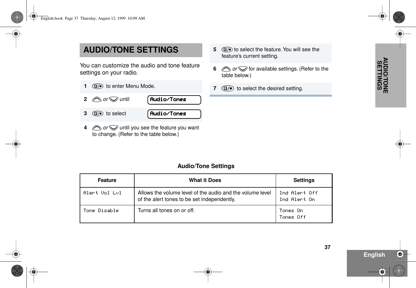 37EnglishAUDIO/TONE SETTINGSAUDIO/TONE SETTINGSYou can customize the audio and tone feature settings on your radio. 1)  to enter Menu Mode.2y or z until3)  to select4y or z until you see the feature you want to change. (Refer to the table below.)AAAAuuuuddddiiiioooo////TTTToooonnnneeeessssAAAAuuuuddddiiiioooo////TTTToooonnnneeeessss5) to select the feature. You will see the feature’s current setting.6y or z for available settings. (Refer to the table below.)7)  to select the desired setting. Audio/Tone SettingsFeature What it Does SettingsAlert Vol Lvl Allows the volume level of the audio and the volume level of the alert tones to be set independently.Ind Alert OffInd Alert OnTone Disable Turns all tones on or off. Tones OnTones OffEnglish.book  Page 37  Thursday, August 12, 1999  10:09 AM