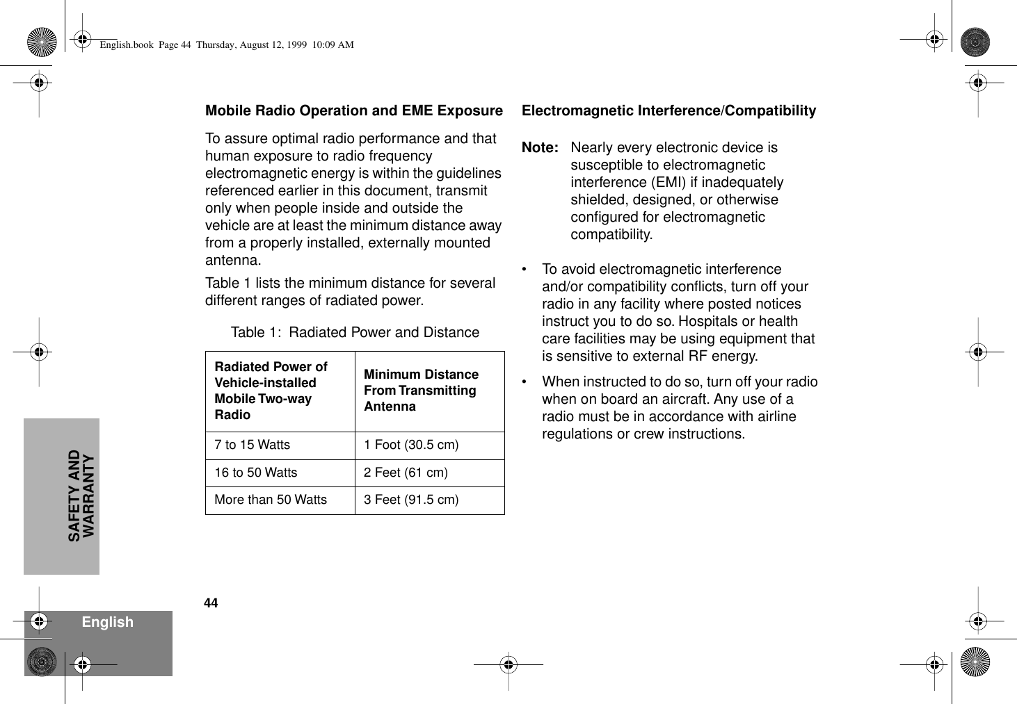 44EnglishSAFETY AND WARRANTYMobile Radio Operation and EME ExposureTo assure optimal radio performance and that human exposure to radio frequency electromagnetic energy is within the guidelines referenced earlier in this document, transmit only when people inside and outside the vehicle are at least the minimum distance away from a properly installed, externally mounted antenna.Table 1 lists the minimum distance for several different ranges of radiated power.Electromagnetic Interference/CompatibilityNote: Nearly every electronic device is susceptible to electromagnetic interference (EMI) if inadequately shielded, designed, or otherwise conﬁgured for electromagnetic compatibility.• To avoid electromagnetic interference and/or compatibility conﬂicts, turn off your radio in any facility where posted notices instruct you to do so. Hospitals or health care facilities may be using equipment that is sensitive to external RF energy.• When instructed to do so, turn off your radio when on board an aircraft. Any use of a radio must be in accordance with airline regulations or crew instructions.Table 1:  Radiated Power and DistanceRadiated Power of Vehicle-installed Mobile Two-way RadioMinimum Distance From Transmitting Antenna7 to 15 Watts 1 Foot (30.5 cm)16 to 50 Watts 2 Feet (61 cm)More than 50 Watts 3 Feet (91.5 cm)English.book  Page 44  Thursday, August 12, 1999  10:09 AM